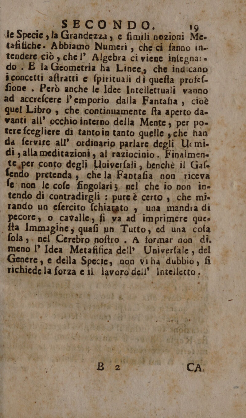 de Specie la Grandezza ) c fimili nozioni Me- tafiliche. Abbiamo Numeri ) checi fanno in- tendere.ciò , chel” Algebra ci viene infegna:» do . E la Geometria ha Linee, che indicano iconcetti aftratti e fpirituali di quefta profef- fione . Però anche le Idee Intellettuali vanno ad accrefcere }’emporio dalla Fantalia ;, cioè quel Libro , che continuamente Ra aperto dae “vanti all’ occhio interno della Mente per po- tere fcegliere di tantoin tanto quelle $che han da fervire all’ ordinario parlare degli Ucmi- di , alla meditazioni , al raziocioio. Finalmen» te.per conto degli Luiyerfali, benchè il Gale ndo pretenda, chela. Fantafia non riceva fe non le cofe fingolariz. nel che io non in tendo di contradirgli : pure è certo è che mi. rando un efercito {chiagato è una mandria di pecore, o cavalle., fi va ad imprimere ques . fta Immagine, quafi un Tutto; cd una cola fola,. nel Cerebro noftro . A formar non di. meno |’ Idea Metafifica dell’. Univerfale , del Genere, e della Specie, .non viha dubbio, fi richiede la forza e il lavoro dell’ intelletto,