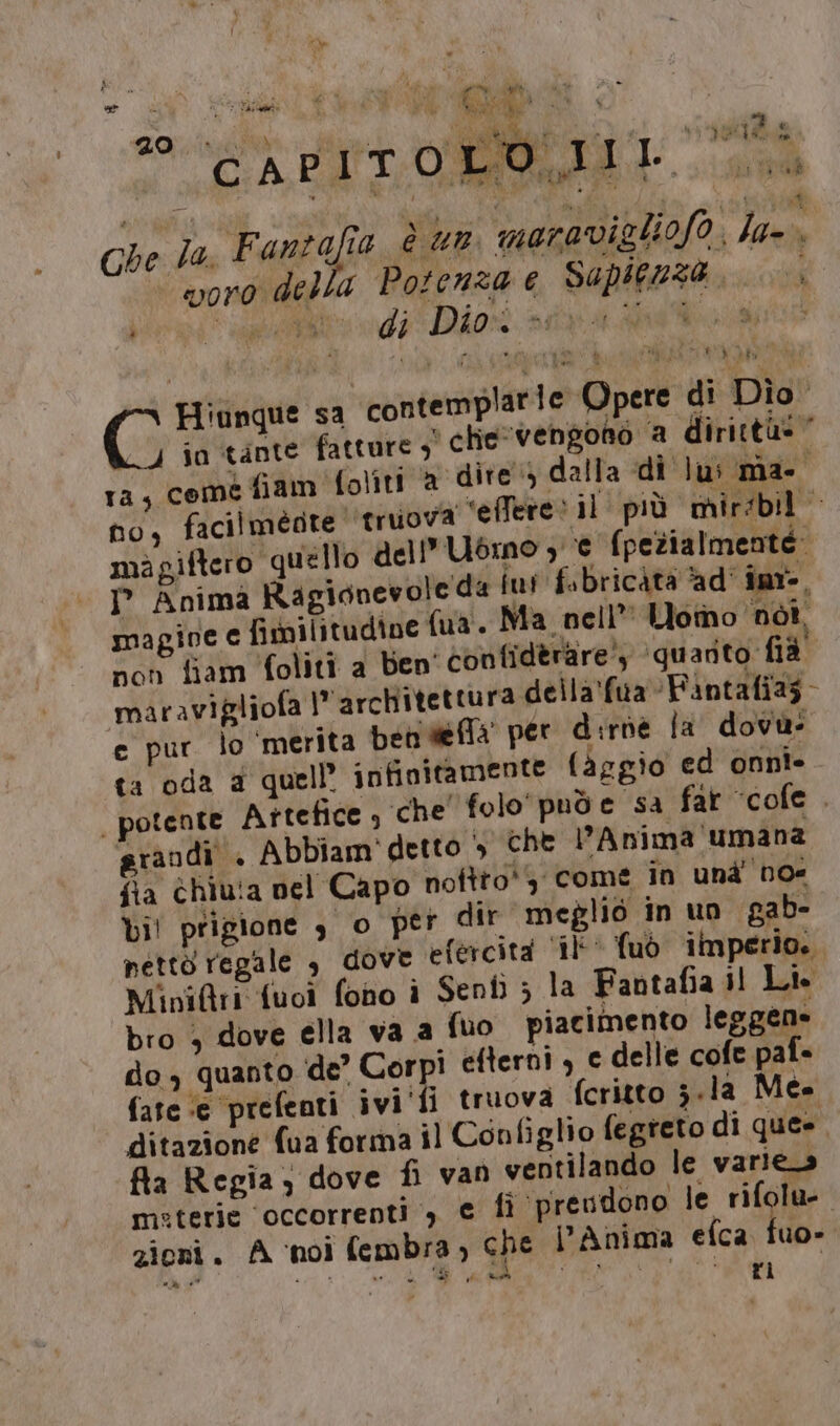 dica. Sto pe Re MI. TRIO d fre JA ui | CAPITOLO, Pai è &lt; L Che la, Fantafia è un meravigliofo, la voro della Potenza e Sapienza, Hiunque sa contemplarie Opere di Dio. io tante fatture ;° chie vengono ‘a dirittà»” ra, come fiam folîiti a dire dalla di lui ma- i no, facilmégte ‘truova “‘effere: il più mirsbil migiftero quello dell’Ubmo 3 € (pezialmente: I° Anima Ragionevole da fu! f.bricàta ad’ inr-, magine € fimilitudine fua. Ma. nell” Uomo ‘not. non fiam foliti a ben' contiderare’ ‘quarito fià maravigliofa architettura della'fua Fantafias- ce pur lo ‘merita pen defla per dirde la dovu- ta oda a quell’ infinitamente (aggio ed onni- | potente Attefice , che’ folo'puòe sa far “cofe . grandi + Abbiam' detto &gt; che Anima umana fia chiu!a nel Capo noftto', come in und noe bi! prigione $ o per dir meglio in un gab- netto regale , dove efercità ‘il’ fuò imperio. MiniQtri fuoi fono i Sent ; la Fantafia Il Lt bro 4 dove ella va a fuo piacimento leggen» do , quanto de’ Corpi efterni , c delle cofe paf- fate ‘e prefenti ivi'‘fi truova fcritto 3.la Me. ditazione fua forma il Configlio fegreto di ques fla Regia; dove fi van ventilando le varie_s meterie ‘occorrenti , € fi ‘preudono le rifolu-. zioni. A ‘noi fembra, che D'Anima efca fuo-