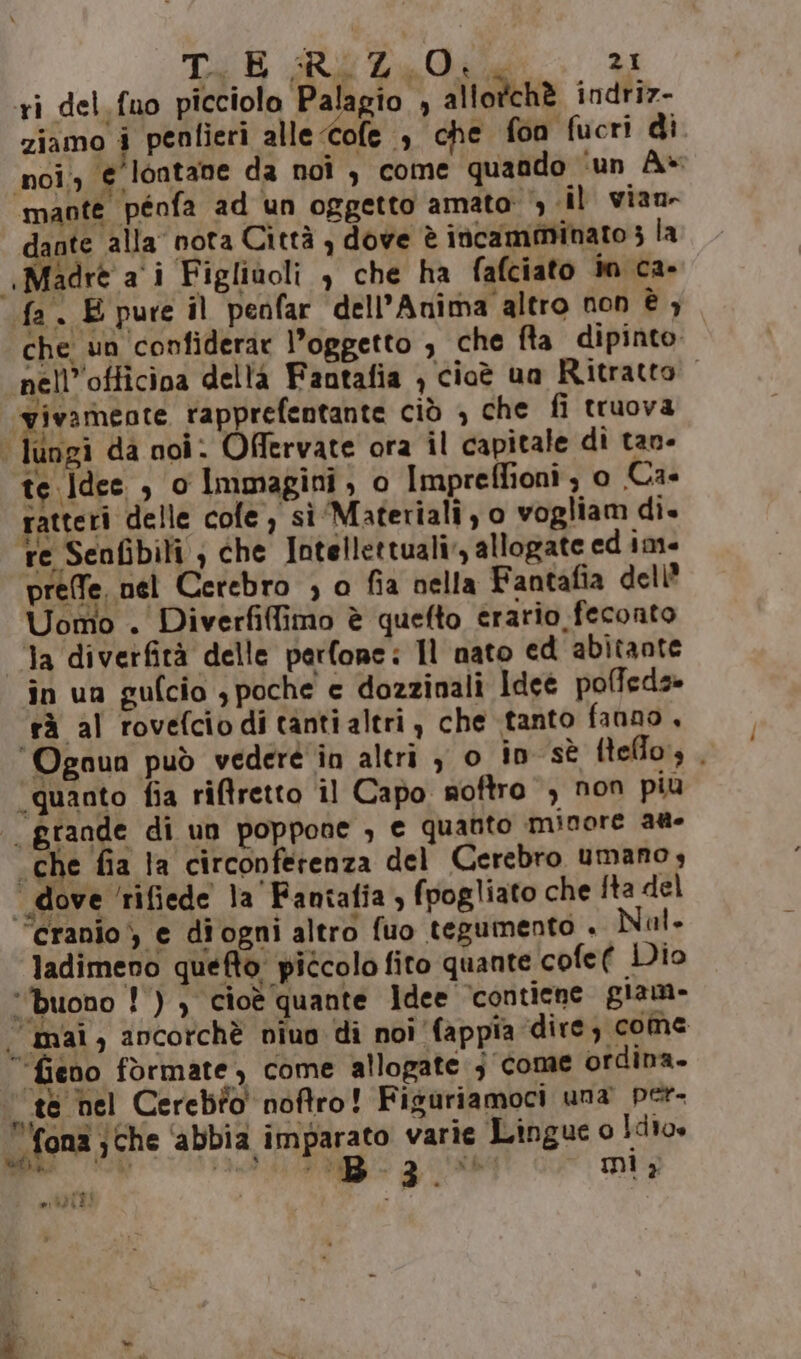 ri del. fuo picciolo Palagio , allotchè indriz- ziamo i penlieri alle -Cofe è che fon fucri di noi;, € lontane da noi, come quando ‘un A- mante pénfa ad un oggetto amato &gt; «il vian- dante alla nota Città , dove è incamminato 3 la «Madre a i Figlivoli , che ha falciato in ca- fa. E pure il penfar dell’Anima altro non è ; che un ‘confiderar l’oggetto , che fta dipinto nell’'officina della Fantafia , cioè ua Ritratto ‘vivameote rapprefentante ciò , che fi truova | lungi da noi: Offervate ora il capitale di tan- te. Idee , o Immagini , 0 Impreffioni ; o Ca- ratteri delle cole, sì Materiali, o vogliam di. re Senfibili , che Intellettuali, allogate ed im prefe, nel Cerebro ; o fia nella Fantafia dell’ Uomo . Diverfiffimo è quefto erario feconto Ta diverfità delle perfonc: Il nato ed abitante în un gulcio , poche e dozzinali Idee polfeds» rà al rovefciodi tanti altri, che tanto fanno , ‘Ognun può vederé in altri , o in sè ftelo, , ‘quanto fia riftretto îl Capo noftro , non più . grande di un poppone , e quanto minore ag «che fia la circonferenza del Cerebro umano, * dove ‘rifiede la'Fantafia , fpogliato che fta del ‘cranio, e diogni altro fuo tegumento . Nal» ladimeno quefto. piccolo fito quante cofe( Dio buono !) ) cioè quante Idee ‘contiene giam- . mai, ancorchè niuo di noi fappia dire; come “fieno formate, come allogate j come ordina. ‘te hel Cerebio noftro! Figuriamoci una per- fona ; che Lite n varie Lingue o ue Ma: Ù badi RT , uf mi, iurei 10242!