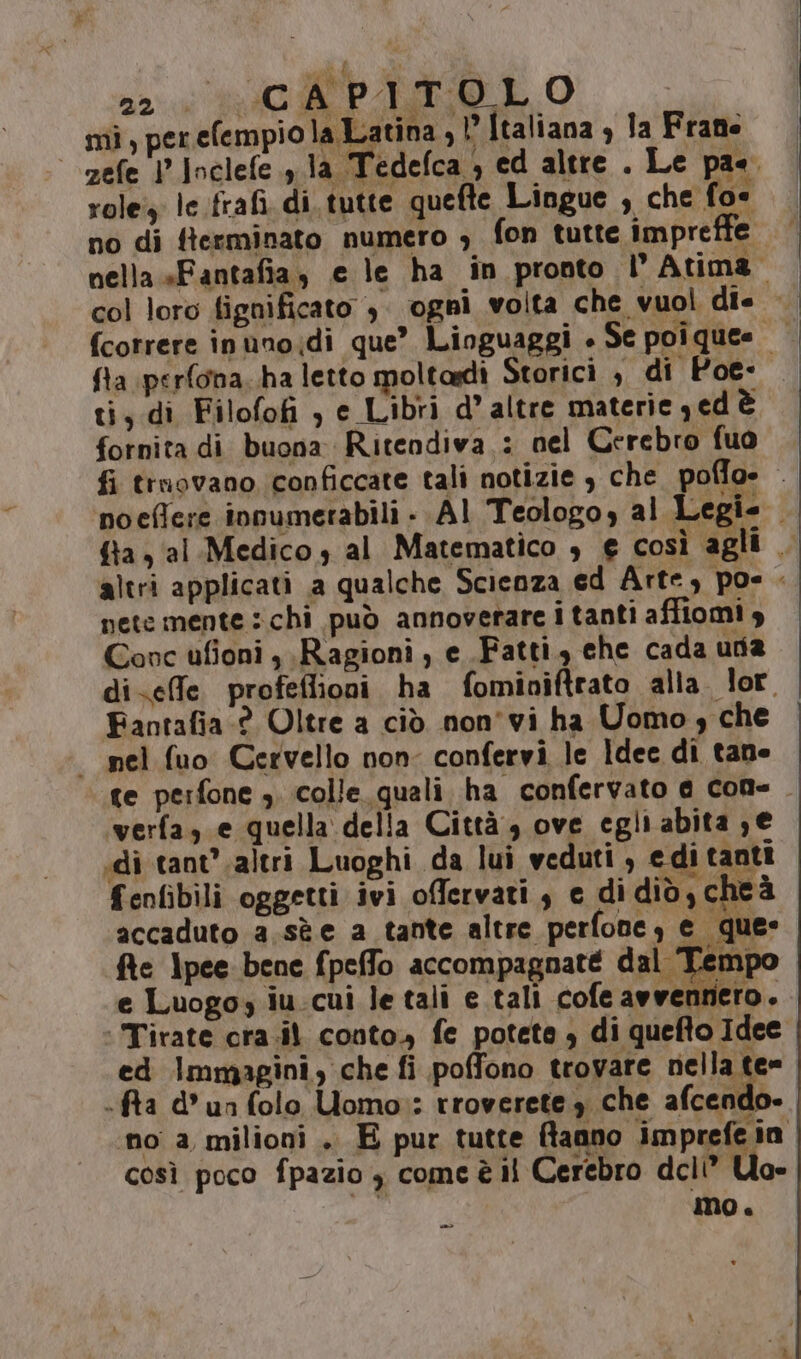 | zefe l’Inclefe.,.la Tedefca ; ed altre. Le pae. role: le frafi. di. tutte quefte Lingue , che fo- no di fterminato numero ; fon tutte impreffe nella «Fantafia, e le ha in pronto | Atima. 22. CC APITOLO fcorrere inunoidi que” Linguaggi + Se poî ques ti, di Filofofi , e Libri d’ altre materie yed è fornita di buona Ritendiva : nel Cerebro fuo fi trnovano conficcate tali notizie $ che. poffo» . poeflere innumetabili - AI Teologoy al Legie {ta al. Medico s al Matematico € così agli . altri applicati a qualche Scienza ed Arte, pos - nete mente :chi può annoverare i tanti affiomi 9 Covc ufioni , Ragioni , e Fatti, ehe cada uda di-effe profeflioni ha fominiftrato alla. lor. Fantafia:? Oltre a ciò non'vi ha Uomo che - nel fuo Cervello non- confervi le Idee di tane te perfone ,. colle quali ha confervato a cone. verfa, e quella della Città , ove egli abita ; € di tant’ .altri Luoghi da lui veduti , edi tanti fenfibili oggetti ivi offervati , e di did, cheà accaduto a.sè e a tante altre perfone, e que: fte lpee bene fpeffo accompagnaté dal Temp e Luogo iu.cui letali e tali cofe avvennero. |Tirate cra.il conto. fe potete , di quefto Idee ed Immagini, che fi poffono trovare nella te= -fra d° un folo Uomo»: rroverete 3 che afcendo- no a milioni . E pur tutte fanno imprefe in così poco fpazio 3 comcè il Cerebro dcli” Uo- mo. «=