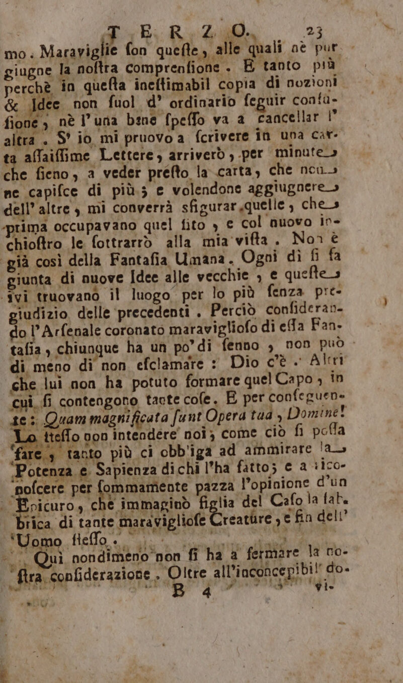 I Fal BR 400, 23 mo. Marayiglie fon quefte, alle quali oè pur giugoe la noftra comprenfione . E tanto più perchè in quefta ineftimabil copia di nozioni &amp; ‘Idee non fuol d’ ordinario feguir conta- fione 3 nè l'una bene fpeffo va a cancellar I” altra . S° io mi pruovo a fcrivere în una car- ta affaiffime Lettere) arriverò , per minute» che fieno, a veder prefto la carta, che nen. ne capifce di più.s e volendone aggiugnere» dell’ altre 4 mi converrà sfigurar,quelle , che_s rima occupavano quel fito , € col nuovo in- chioftro le. fottrarrò alla mia'viffta. Non è già così della Fantafia Umana. Ogni dì fi fa unta di nuove Idee alle vecchie ; € queftes “ivi truovano il luogo per lo più fenza pre- giudizio delle ‘precedenti . Perciò confideran- do l’Arfenale coronato maravigliofo di efa Fan. talia , chiunque ha un podi fenno , non può - di meno di non efclamare : Dio cè. Alrri %» che lui non ha potuto formare quel Capo ; in cui, fi contengono taote cole, E per confeguen» 3 Quam magni ficata funt Opera rad , Domine! ttelo oon intendere” noi; come ciò fi poffa fare 3 tanto più ci obb'iga ad ammirare !a ‘Potenza e. Sapienza dichi l’ha fatto; € 2 rico» ‘pofcere per MPAETIO pazza l’opinione d’un | Epicuro, che immaginò (Che del Cafola fat. brica di tante maravigliofe reature , © fin dell Ego ee e MAPPE Quì nondimeno non fi ha a fermare la ro- ci tra, confiderazione, Oltre alli nconcepibi i d° | DI NAT