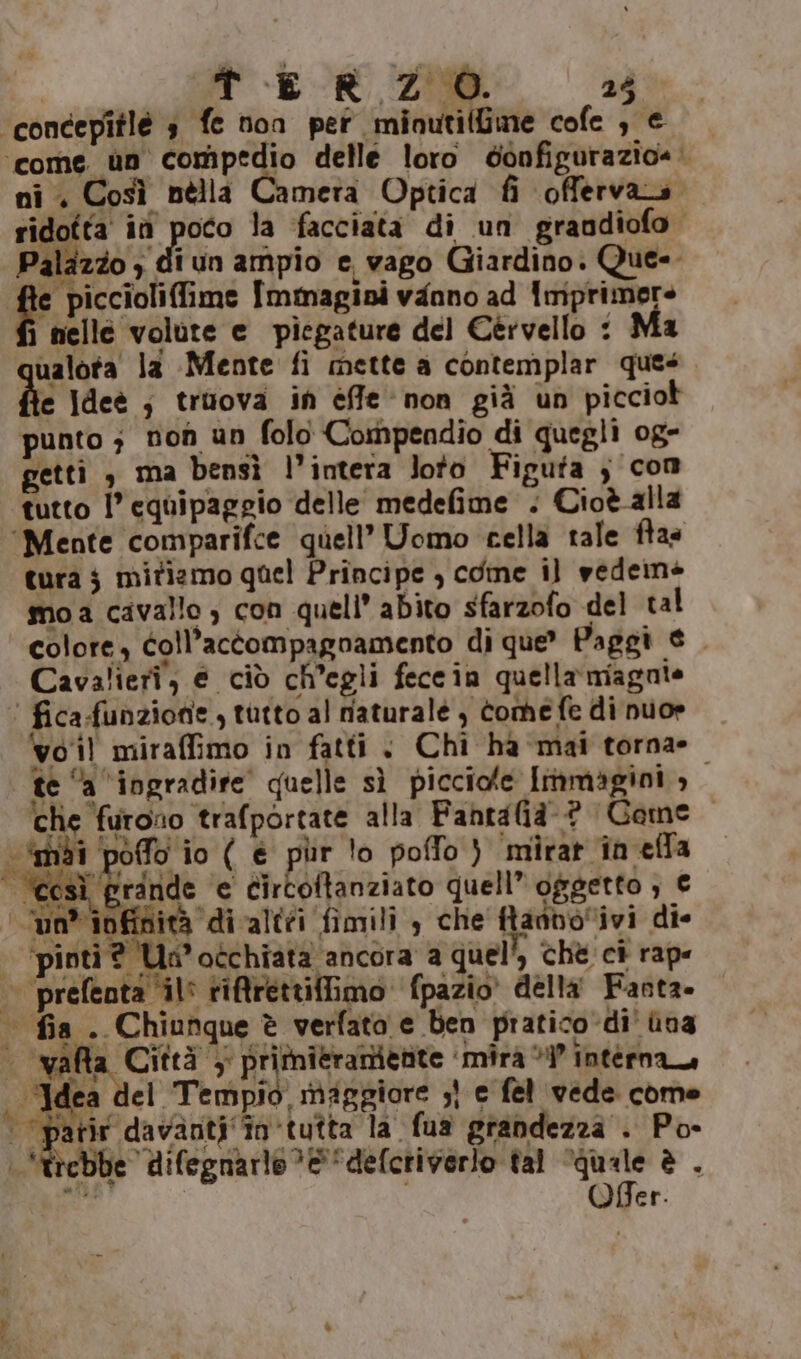 ‘concepîtlé 3 fe non per minutilfme cofe , € ‘come ùn compedio delle loro donfigurazio@. ni. Così nella Camera Optica fi offervara ridotta iù poto la facciata di un grandiofo Palazzo ; di un ampio e, vago Giardino. Que- E Immagini vanno ad Tmiprimere fi nelle volute e piegature del Cervello : Ma ualota la Mente fi mette a contemplar ques he Idee ; truova in efe non già un picciot punto ; non un folo Compendio di quegli og- gettì &gt; ma bensì l’intera loto Figuta } com tutto l’ equipaggio delle medefime . Cioè alla ‘Mente comparifce quell’ Uomo cella tale ftas tura j mitiamo quel Principe , cone il vedeins mo a cavallo ; con quell’ abito sfarzofo del tal colore, coll’actompagnamento di que” Paggi € . Cavalieri, e ciò ch'egli feccin quella miagoate ‘ fica-funzione, tutto al naturale, tomefe di nuo» vol miraffimo in fatti + Chi ha mai torna» te “a ‘ingradire quelle sì picciole immagini, che furono trafportate alla Fahntalià-@ Game ‘mai poffo io ( e pur lo poffo ) mirat in ella sì grande e circoftanziato quell” oggetto ; € un” inf nità ‘di altéi fimili , che ftanvoivi die | ‘pinti ? Un’ occhiata ancora a quel, che ci rape — prefenta ‘il riftrettiffimo fpazio’ della Fanta. | fia . Chiunque è verfata e ben pratico di' ùna i valt: Città y pritmieramenite ‘mira i’ interna ‘Idea del Tempio, maggiore ;} e fel vede come “parir davanti ‘in tutta la fua grandezza . Po- | 'trebbe difegnarlo &amp;“defcriverlo tal “quale è . “ail Offer.