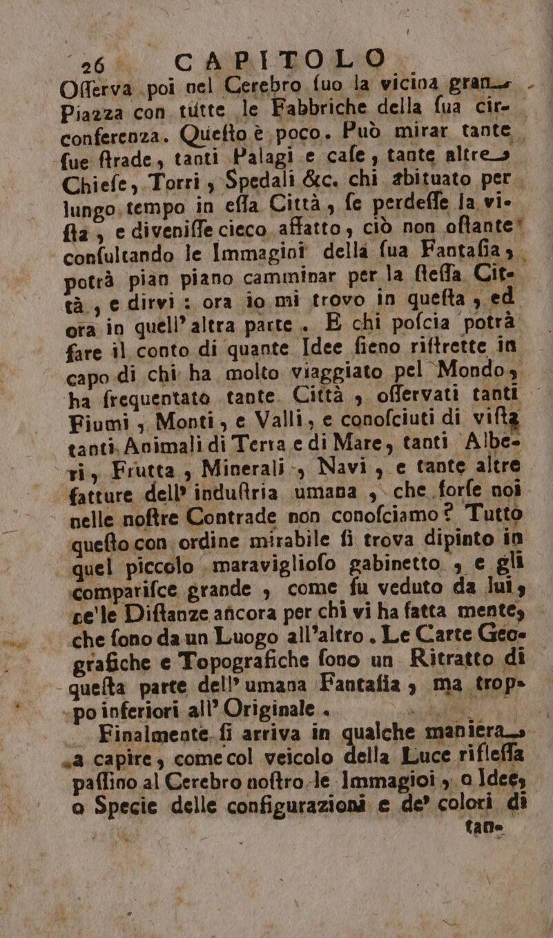 Oferva poi nel Cerebro fuo la wicina gran. Piazza con tutte le Fabbriche della fua cir- . conferenza. Quefto è. poco. Può mirar tante. fue ftrade, tanti Palagi.e cafe, tante altreo. Chiefe, Torri $ Spedali &amp;c. chi abituato per, lungo. tempo in effla Città, fe perdeffe ja vi- fila, ediveniffe cieco. affatto, ciò non oftante* confultando le Immagioî della fua Fantafia ,. potrà pian piano camminar per la Beffa Cit. tà, e dirvi : ora io mi trovo in quefta sed ota in quell’ altra parte. E chi pofcia potrà fare il conto di quante Idee fieno riftrette in capo.di chi ha, molto viaggiato pel Mondo, ha frequentato tante. Città , offervati tanti | Fiumi , Monti, e Valli, e conofciuti di vifta tanti. Animali di Terra e di Mare, tanti Albe- ri, Frutta , Minerali-, Navi ,.e tante altre fatture dell’ indu@ria umana ,. che forfe noi nelle noftre Contrade non conofciamo? Tutto ‘quefto con. ordine mirabile fi trova dipinto in quel piccolo . maravigliofo gabinetto , e gli comparifce grande è come fu veduto da luis pe'le Diftanze aficora per chi vi ha fatta mentey . che fono da un Luogo all’altro , Le Carte Geo» grafiche e Topografiche fono un. Ritratto dî queta parte dell’ umana Fantafia 3 ma trop» «po inferiori all’ Originale . liti -. Finalmente. fi arriva in qualche maniera» sa capire, comecol veicolo della Luce rifleffa paflino al Cerebro noftro.le Immagioi 3. 0 Ideey o Specie delle configurazioni e de’ colori di 27% taDe