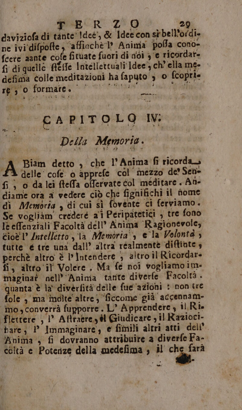 daviziofa di tante' 1deé’, &amp; Idee con sù bell'ordi» ne ivi‘difpofte ‘affiochè ? Aninia polla cono- fcere aante cofe fituate fuori di nidi 3‘e ricordat- fi di quelle Ade Intellettuali Idee}, ch’ ella me- defiaia colle meditazioni ha faputo ‘3 © fcoprie ré 30 SVC IPSE STE TSI £ARITOLO IV | Della Memorio. A pian detto 3 che l' Anima ricorda 3 delle’ cofe. 0 apprefe col inezzo de? Sede fi, o dalei ftelfa offervate col meditare . Ane diame ora a vedere ciò che fignifichi il fome di Memoria , di cui sì fovente ci ferviamo. Se vogliàm credere 21 Peripatetici , tre fono lè effenziali Facoltà dell” Anima ‘Ragionevole, Cioè l° Intelletto ,\la Memoria‘, ela Volontà ; tutte é tre una dall’ altra réalmente di@inte 4 perchè altro è intendere ; altro il Ricordar= fi, altro ‘il Volere, Ma fe noi vogliamo im: maginat nell’’Anima tante diverfe Facoltà . quanta è la' diverfità delle fue ‘azioni : non tre fole 3' ma inolte' altre; “ficcome già accennam- “mo, converrà fupporre . L’ Apprendere 3 il Rîe fletrere , |° Aftragre,y él Giudicare , il Razioci- ‘bare, 1° Immaginare, € fimili altri atti dell’ ‘anima , fi dovranno attribuire a diverfe Fa- coltà e Potenze della medefima ; il i “n