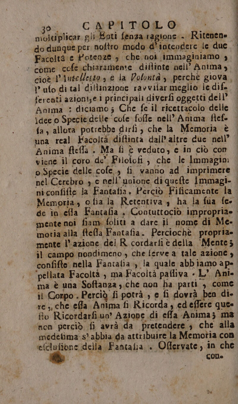 moltiplicar gii Eoti fenza ragione . Ritenene “come cofe.chiaramene diitinte nell’ Anima, ufo di tal diflinzione ravvifar meglio le dif. fercati azioni;e.1 principali diverfi oggetti dell’ Anima : diciamo; Che fe il ricettacolo delle idee o Specie delle ‘cofe foffe nell’ Anima fief- fa , allora potrebbe dirfì, che la Memoria è una real Facoltà diftinta dall’ altre due nell’ Anima fteffla . Ma fì è veduto, e in ciò con viene il coro de’ Filofofi , che le Immagino o Specie delle. cofe., fi ‘wanno ad imprimere mente noì fiam. foliti a dare il nome di Me- motia alla ftefla Fantafia. Perciochè propria» ‘mente l’azione del R. cordarfi è della ‘Mente; ìl campo nondimeno , che ferve a tale azione y confifto nella Fancalia.) la quale abbiamo ape ‘pellata Facoltà, ma Facoltà pafliva « L’ Ani. ma è una Softanza ;.che non ha parti , come il Corpo. Perciù fi potrà , e fi dovrà ben di- re ;, che effa Anima fi Ricorda ; ed effere ques fto Ricordarfi.uo' Azione di effa Anima; ma non perciò fi avrà da pretendere , che alla medefima-s? abbia da attribuire la Memotia con wi &lt;£ della Fantafia +. Offervate, in che 000 tenti dA