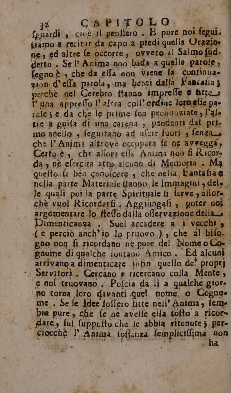 (guardi , cioè sl penfiero . È pure noi fegui. tiamo a recitar da capo a piedi quella Orazio» ne, ed altre fe occorre. ovvero 4! Salmo fud, detto. Se l? Acima non bada.a quelle parole, fegno è ; che da effa non Viene la confinua= zion dela parola; -ma bensì dalla L'amcana ; perchè nel Cerebro ftanno impreffe e titre 1 una appreffo l’altra coli’ ordiac loroelie pa- rale; e da che le prime fon pronuoziate , l’3le greca guifa di una.catcna ; pendenti dal pri» no atielio , feguitano ad ufcit fuori , fenzas che 1 Anima altrove occupata fe ne avvegga, Certo. è, che allora cfla Anima non fi Ricore da.) nè efercita atto.a!cuno.di Memoria . Ma quetto.:fa bea conoicere 3 che oelia, Fantafia@ ‘nella, parte Materiale {fanno le Immagini , dele. le quali poi ja parte Spirituale fi ferve 3 allore chè vuol Ricordarfi, Aggiungafi 3 poter nol argomentare lo ftefo dalla offervazione della, | Dimenticanza . Suol accadere a i vecchig. (e perciò anch'io .lo pruovo.) , che al bìfa.. gno non fi ricordano né pure del. Nomeo Cos. gnome di qualche lontano Amico... Ed alcuai arrivano a dimenticare infin quello de’ propry Servitorì.. Cercano e ricercano colla. Mente, \e nol truovano., Pofcia da lì a qualche giore no torna loro davanti quel nome. o Cogne me. Se fe Jdee toffero titte nell’ Anima, feme ‘ bsa pure, che (e ne aveffe cila tofto a ricor» gare, ful fuppofto che Je abbia ritenute 5 per- Ciocchè | Anima foflanza fempliciffima pane PARRA e dea