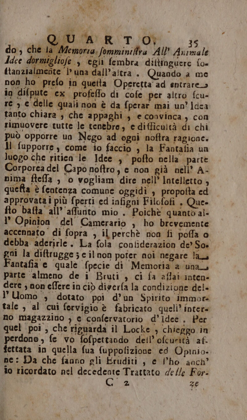 QUA RITO) 3 do, che la Memoria. fomminiftra All Animale dace dormigliofe 3 ‘egii fembra dittinguere fo itanzialmente }’ una dall'altra . Quando a me non ho prefo in queita Operetta ad entrare in difpute ex profeffo di cofe per altro fcu- re , e delle quali non è da fperar mai un’ ]dea tanto chiara $ che appaghi , e coovinca , con rimuovere tutte le tenebre, e ditficultà di chi può opporre uo Nego ad ogni noftra ragione. Jl fupporre, come io faccio ; la Faotafia ua luogo che ritien le Idee , pofto nella parte Corporea del Capo noftra, e non già nell’ A- nima fteffa , o vogliam dire nell’ Intelletto , quefta è fentenza comune oggidì , propotta ed approvatai più fperti ed infigni Filofofi , Que» fto batta all’‘affunto mio. Poichè quanto al- I Opinion del Camerario , ho brevemente accennato di fopra , il perchè noa fi poffa o * debba aderirle. La fola conliderazion de*So» gui la diftrugge 3 c il non poter noì negare la antafia e quale fpecie di Memoria a una parte ‘almeno de i Bruti , ci fa affai inten» dere ; non effere in ciò diverfa la condizione del- l'Uomo ‘, dotato poi d’un Spirito immotà tale , al cui fervigio è fabricato queli’ intere no magazzino ) e confervatorio d'idee. Per quel poi , che riguarda il Locke , chieggo in perdono , fe vo fofpettando dell’ofcurità af. fettata in quella fua fuppolizione ed Opinio- ne: Da che faano gli Hruditi , e l’ho anch’ lo ricordato nel decedente Trattato delle For- | (RN ze