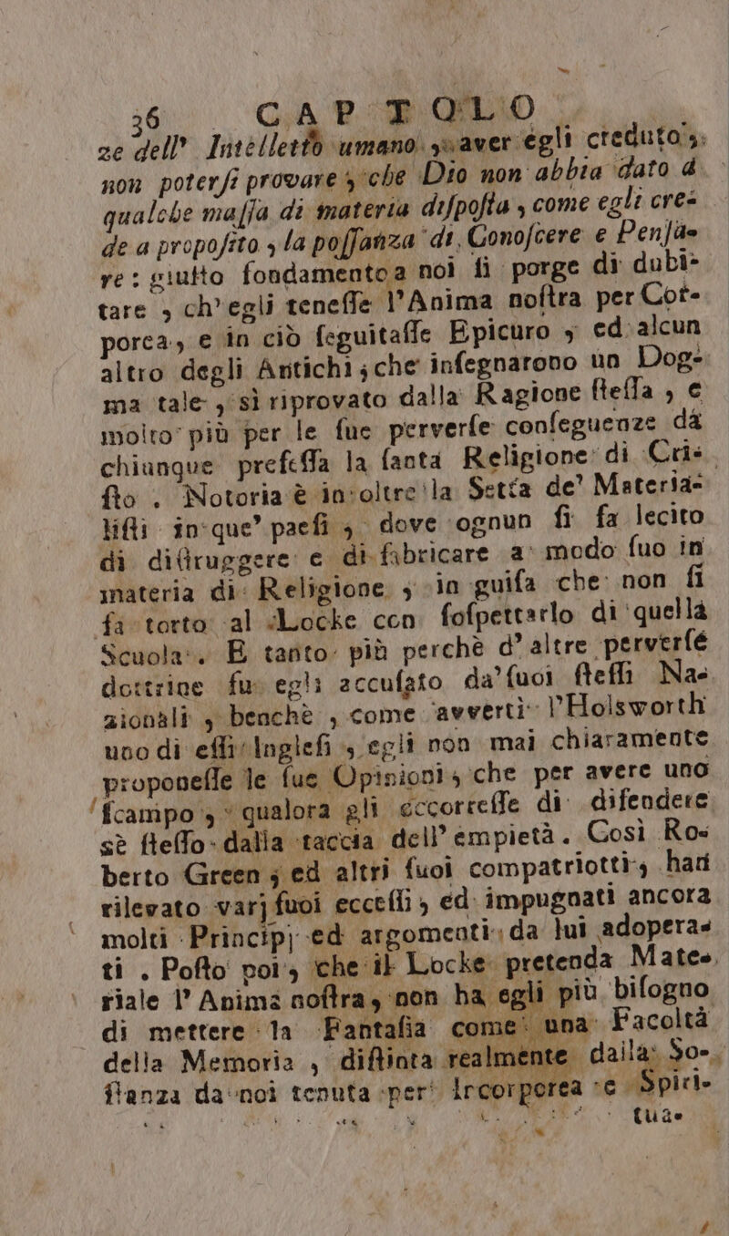 = 3600. GARE OULIO &lt;, ze dell’ Intelletio umano yvaveriegli creduto; non poterfi provare 3 che Dio non abbia ‘dato @ qualche maffa di materia dipofta , come egli cres de a propofito yla poffanza ‘di. Conofcere e Penfae re: giutto fondamentoa nol fi porge di dubi&gt; tare &gt; ch'egli teneffe l’Anima noftra per Cot- porca, e in ciò feguitaffe Epicuro y ed: alcun altro degli Antichi;che infegnarono un Dog- ma tale, sì riprovato dalla Ragione ftefla, © molto più per le fue perverfe confeguenze da chiunque prefeffa la fanta Religione: di Crîs. fto . Notoria è in'oltre!la Setta de' Materia= Lili in'que’ paefi , dove ‘ognun fi fa lecito di diflruggere: e di fabricare a modo fuo in inateria di: Religione 3 vin guifa che: non fi fi torto: al Locke cen fofpettarlo di ‘quellà Scuola: E tanto. più perchè d’ altre perverfe dottrine fur egli accufato da’ fuoi fteffi Nae zionali , benchè , come avverti: VHolsworth uno di eflivInglefi , egli non mai chiaramente proponefle le fue Opinion! 4 che per avere uno ‘fcampo qualora gli eccorreffe di: difendere sè flefo- dalla ‘taccia dell’ empietà . Così Ros berto Green ; ed altri fuoi compatriotti», .hari rilevato varîfuoi ecceflì , ed: impugnati ancora molti pa gt argomeoti: da lui adopera» ti . Pofto por che it Locke pretenda Mates. riale l’ Anima noftra, non ba egli più bifogno di mettere la Fantafia come: una Facoltà della Memoria , diftiota realmente | dalla: So-, Panza da‘noì tenuta «per! Ircorperea sc Spiri