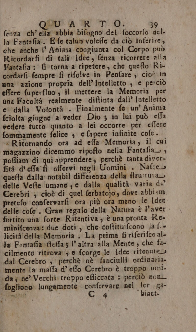 RR ARTO. 15‘ - RIDI fenza ch’ella ‘abbia bifagno del foccorfo del- la Fantafia.. Efe talun voleffe da ciò inferire, che anche l’ Anima congiunta col Corpo può Ricordarfi di tali Idee, fenza ricorrere alla Fantafia : fi torna a ripetere, che quefto Ri- cordarfi fempre fi rifolve in Penfare , cioè !n una azione propria dell’ Intelletto , e perciò effere fuperfluo , il mettere la Memoria per una Facoltà realmente. diftinta dall’ Intelletto e' ‘dalla Volontà . Finalmente fe un’ Anima fciolta giugne a veder Dio ; in lui può effa vedere tutto quanto a lei occorre per effere fommamente felice 3 e fapere infinite cofe - “Ritornando ora ad effa Memoria, il cui magazzino dicemmo ripofto nella Fantafia_ ; poffiam di quì apprendere, perchè tanta diver- fità d'effa’ fi offervi negli Uomini . Nafces quelta dalla: notabil differenza della firu:tuvan delle Vefte 'umane s e dalla qualità varia de Cerebri } cioè di quel ferbatojo., dove abbiam pretefo cobfervarfi ora più ora meno le dee delle cofe. Gran regalo della Natura è l'aver fottito una forte Ritentiva 3 è una pronta Re- minifcenza:: due doti , che coftituifcono la ft.» licità della: Memoria . La prima fi riferifce al- la F:nrafia x tteffa 3 l’altra alla Mente; che fa- cilmente ritrova. 3 e fcorge.le Idee ritenute» dal Cerebro + perchè nè fanciulli ordinaria. mente la maffa d’ effo Cerebro è troppo umi- ‘da j ne’ Vecchi. troppo'efliccata : perciò non ‘fogliono lungemente confervare nel lor ga-