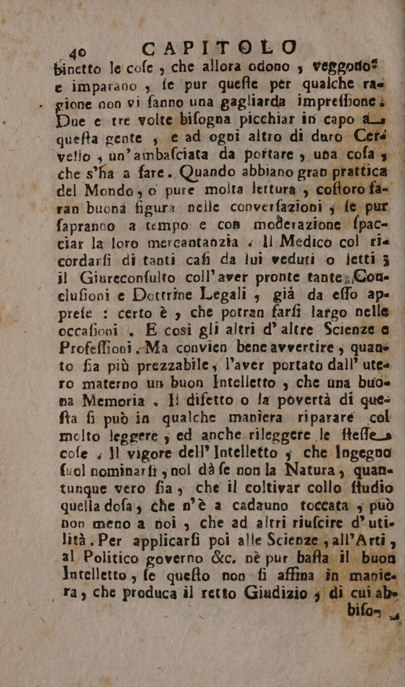 binetto le cofe , che allora odono 3 veggorio® e imparano , fe ‘pur quefte per qualche ras . gione non vi fanno una gagliarda impreflione è Due e tre volte bifogna picchiar in capo ds quefta gente ; e ad ogni altro di duro Cetà ‘vello $ un’ainbafciata da pottare 3 uba cofa $ |. che s'ha a fare. Quando abbiano gran prattica — del Mondo 0 pure molta lettura , coftoro fa= ran buona figura nelle converfazioni ; {e pur fapranno a tempo € Con moderazione {pac- ciar la loro mercantanzia « ll Medico col tie cordarfi di tanti cafi da lui veduti o letti 5 il Giareconfulto coll’aver pronte tante; Cone clufioni e Dottrine Legali , già da effo ape preie : certo è 3 che potran farfi largo nelle | occafioni .» E così gli altri d’ altre Scienze a Profeffioni Ma convien bene avvertire, quane to fia più prezzabile; l'aver portato dall’ utes ro materno un buon Intelletto ; che una buo na Memoria . I! difetto o la povertà di ques fta f pud in qualche manîera riparare col molto leggere ; ed anche rileggere le ftelfe_a cofe ; }l vigore dell’ Intelletto ;$ che ingegno. (‘ol nominarfi jnol dà fe non la Natura, quane tunque vero fia , che il coltivar collo ftudio quella dofa; che n'è a cadauno toccata ; può Don meno a soi , che ad altri riufcire d’ uti lità.Per applicarfi poi alle Scienze p all’Arti, «al Politico governo &amp;c. nè pur baia ubii Intelletto, fe queto non fi affina în manie. . ta che produca il retto Giadizio 5 di cui abe È; bifon,