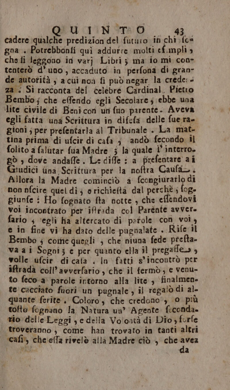 cadere ‘qualche predizion del futuro in chi {cs gna + Potrebbonfi quì addurre molti ef.mpli s chefi leggono in varj Libri 3 ma io mi con tenterò d’uno, accaduto in perfona di gran- de autorità , a cui noù fi può negar la crede: - za : Sì racconta dei celebre Cardinal. Pietro Bembo; che effendo egli Secolare; ebbe una lite civile di Benicon un (uo parente. Aveva egli fatta una Scrittura in difefa delle fuera- gioni ; per prefentarla al Tribunale . La mat- tina prima ‘di ufcir di cafa j andò fecondo Il folito a falutar fua Madre 5 la quale i’ interro. gò , dove andaffe. Lediffe : a prefentare a î Giudici ina Scrittura per la noftra Caufa. Allora la Madre cominciò a fcongiurarlo di | non nfcire quel dì; orichieftà dal perchè; fog- giunfe i Ho fognato fta notte ; che eflendovi vol incontrato per iffrada col Parente avvere fario s ‘egli ha altercato di parole con vol 4 e in fine vi ha dato delle pugnalate . Rife il Bembo ; colte quegli ; che niuna fede prefta- va ai Sogoi; e per quanto ella il pregafes , volle ufcir dicafa . In fatti s'incoutrò per iftrada coll’avverfario , che il fermò, e venu- to feco-a' parole intorno alla lite , finalmene te cacciato fuori un pugnale, il regalò di al. quante ferite. Coloro, che credono , 0 più tofto fognano la, Natura un’ ‘Agente feconda. tio delle Leggi ye della Volontà di Dio, forfe | troveranno, come han trovato in tanti altri ‘cafi* cheseffa rivelò alla Madre ciò , che avea È DERtA da