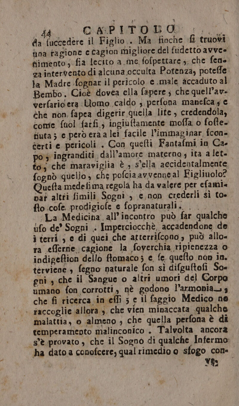 da (uccedere il Figlio.. Ma fioche fi truovi fina ragione e cagion migliore del fudetto avvee tiimeoto, fia lecito a me. fofpettare s. che feno za intervento di alcuna occulta Potenza, poteffe ta Madre -fognar il pericolo e.male accaduto al Bembo. Cioè dovea ella fapere ; che quell’ave verfaric era Uomo. caldo s perfona manefca y € èhe non. fapea digetir quella lite, credendola, come fuol farfi.; ingiuftamente moffa 0 fofte. fiuta; e perderaa lei facile l’immaginar, fcon- certi e pericoli . Con quefti Fantafmi in Ca- po 3 ingranditi dall'amore materno ; ita a let. | toy che maraviglia è , s'ella aecidentalmente fognò quello » che pofciaavvenneal Figlivolo? uefta medefima regola ha da valere per efami« nat altri fimili Sogni) c,non crederli sì toe fio cofe. prodigiofe e fopranaturali.. ia Medicina all'incontro può far qualche ufo de Sogni . Imperciocchè, accadendone de i terri ) e di quei che atterrifcono 3 può allo« ra efferne cagione la foverchia ripienezza o indigeftion dello ftomaco; e fe. quefto non in. terviene 3 fegno naturale fon sì difguftofi Sox gnì , che il Sangue o altri umori del Corpo umano fon corrotti, nè godono l'armonia. 3 che fi ricerca in effi 5 e il faggio Medico ne . saccoglie allora 3. che vien minaccata qualche malattia, o almeno » che quella perfona è dî temperamento malinconico . Talvolta ancora s'è provato, che il Sogno di qualche Infermo: ha dato a conofcere, qual rimedio o sfogo cone Yss