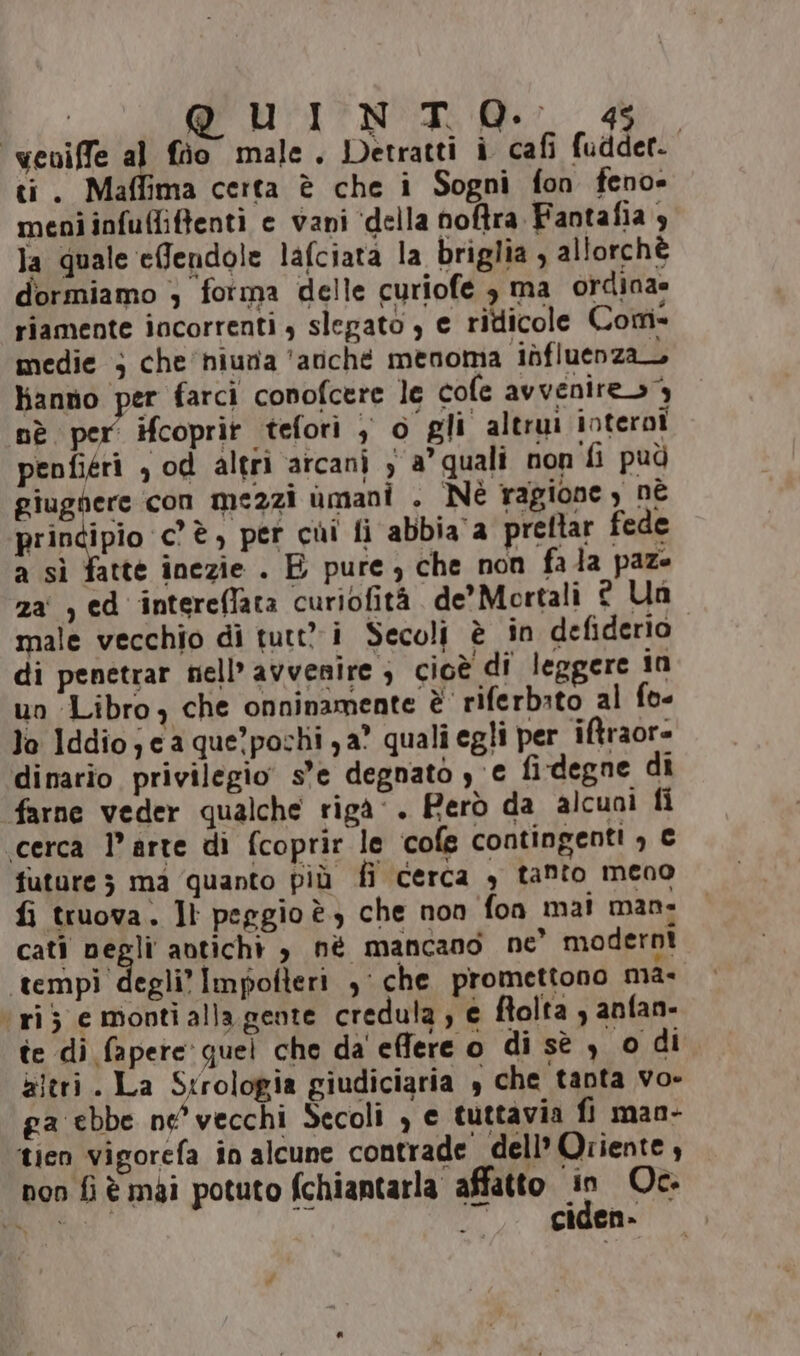 | QUHTITNO I: Mer 44 ‘weviffe al fio male. Detratti i cafi fudder. ti. Maffima certa è che i Sogni fon feno» meni infufliffenti e vani ‘della noftra Fantafia 4 la quale effendole lafciata la briglia , allorchè dormiamo ; fotma delle curiofe è ma ordina» riamente incorrenti , slegato , e ridicole Com- medie ; che'niuna ‘avché menoma ibfluenza hanno per farci conofcere le cofe avvenires nè per ifcoprit tefori , o gli altrui interni penfiéri , od altri arcani y a’ quali non fi può giugnere con mezzi umani . Nè ragione ) nè principio cè, per cui fi abbia a preltar fede a sì fatte inezie . E pure) che non fala paze za , ed intereflata curiofità de’ Mortali © Un male vecchio di tutt i Secoli è in defiderio di penetrar nell’ avvenire ; cioè di leggere in un Libro, che onninamente è riferbato al fo- la Iddio; ca que’pochi ya° quali egli per iftraor- dinario privilegio s'e degnato ye fi-degne di farne veder qualche rigà. Però da alcuni fi ‘cerca l’arte di fcoprir le cofe contingenti , € future 3 ma quanto più fi cerca , tanto meno fi truova. Ji pergio è) che non fon mai man: cati Dain avticht , né mancano ne’ moderni tempi degli’ Impolteri ,: che promettono ma- ‘rij e monti alla gente credula ; e ftolta , anfan- te di fapere: quel che da effere o di sè ) o di altri. La Strologia giudiciaria , che tanta vo- ga ebbe ne' vecchi Secoli , e tuttavia fi man- ‘tien vigorefa în alcune contrade dell’ Oriente , non fi è mai potuto fchiantarla affatto sr Oc. PO : cicgen-