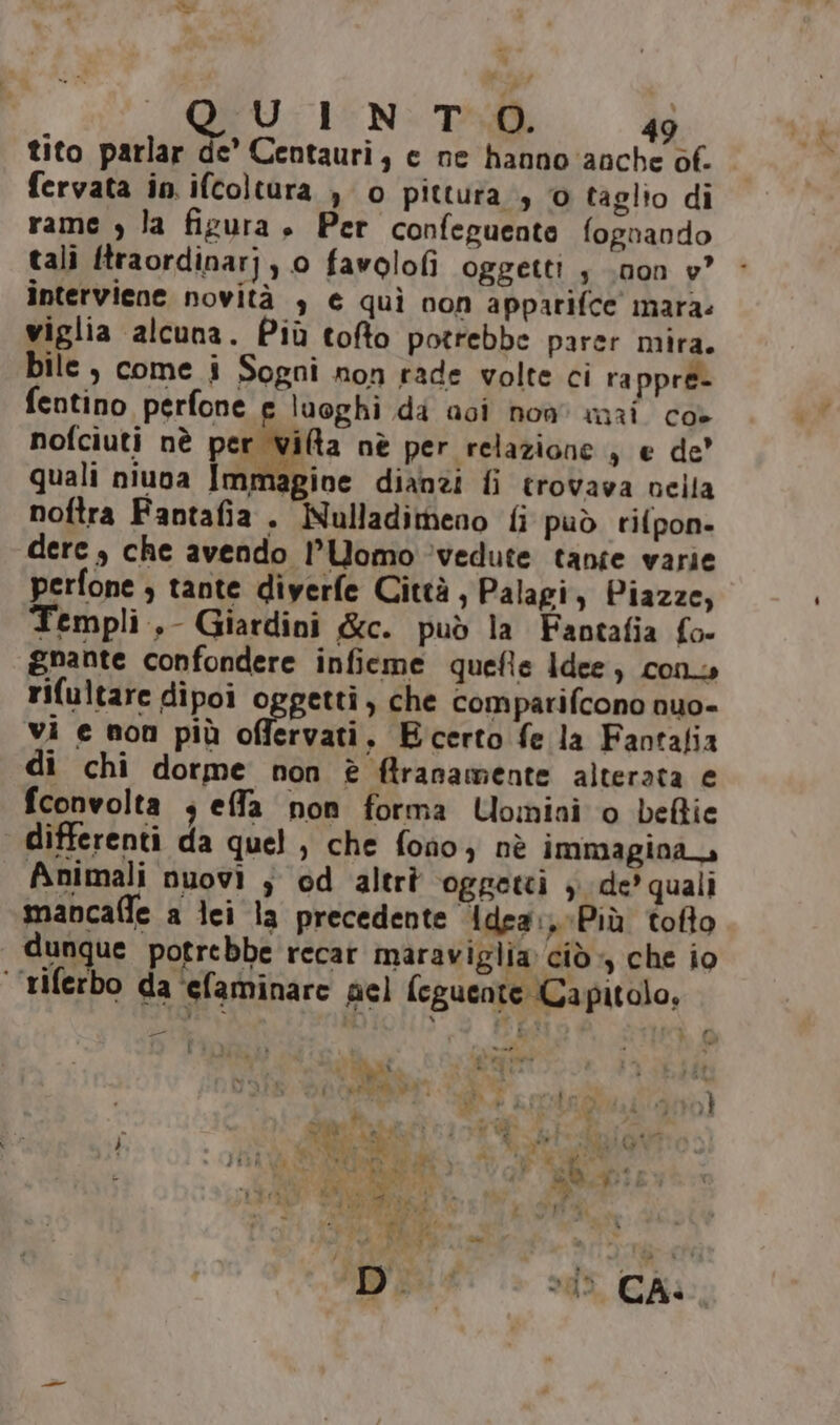 tito parlar de’ Centauri, c ne hanno anche of. fervata in. ifcoltura , o pittura, 0 taglio di rame , la figura $ Per confeguente fognando tali ftraordinarj, 0 favolofi oggetti s .non v° interviene novità , € quì non apparifce mara: viglia alcuna. Più tofto potrebbe parer mira. bile , come i Sogni non rade volte ci ra ppre- fentino perfone e luoghi da aci non mai co- nofciuti nè per via nè per relazione, e de’ quali niuva [affGIoe dianzi fi trovava nella noftra Fantafia . Nulladimeno fi può rifpon- dere , che avendo l'Uomo ‘vedute tanfe varie perfone ; tante diyerfe Città, Palagi, Piazze, Templi, Giardini &amp;c. può la Fantafia fo- gnante confondere infieme quefie Idee, cono rifultare dipoi oggetti, che comparifcono nuo- vi e non più cerato E certo fe la Fantafia di chi dorme non è ftranamente alterata e fconvolta ; effa non forma Uomini o beflie differenti da quel, che fono, nè immagina Animali nuovi ; od altrà oggetti ; de’ quali mancafle a lei la precedente idea: Più tofto dunque potrebbe recar maraviglia ciò, che io ‘’riferbo da ‘efaminare gel feguente Ca pitolo, tl pro O . FUSI : PR i sus th 3. «a rt î } LI È &gt; TA E _ h o i Ax b, de Mi } “TN SR n ,É n * 1 Ci Pr pito. AI D by dure IT; sm 1° agi 9 | . (I ) AI