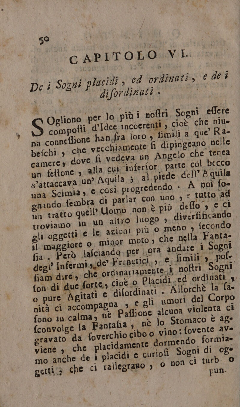 CAPITOLO VL De ì Sogni placidt &gt; ed ‘ordinati, e dei i difordinati . L gliono per lo più i noftri Sogni effere compofti d’Idee incoerenti ; cioè che Diu» na conneflione han.fra loro , fimili a que’ Ra- befchi CDC vecchiamente fi dipingeano nelle dove fi vedeva un Angelo che tenea alla cui: inferior. parte col becco n° Aquila 5 al piede dell” A quila una Scimmia s € così progredendo . A not fo= nando fembra di parlar con uno 7 “ tutto ‘ad va tratto quell’ Uomo non è più deffo”, e Cì troviamo: in un altro luogo + diverfificando je le azioni più 0 meno , fecondo 1 oto , che nella Fanta- camere y un feftone s’attaccava U dinariamente- i noftri Sogni cioè 0 È idi ed ordinati y. e difordinati - Allorchè la fa- nità ci accompagna 3 € gli umori del Corpo fono iu calma, né Paffione alcuna violenta ci (convolge la Fantaha ; nè lo Stomaco È 48° gravato da foverchio cibo o vino: fovente aVe viene , che lacidamente dormendo formia= mo anche de 1 placidi e curiof Sogni di oge actti(3 che ci rallegrano &gt; © non ci turb. © 1 pun.