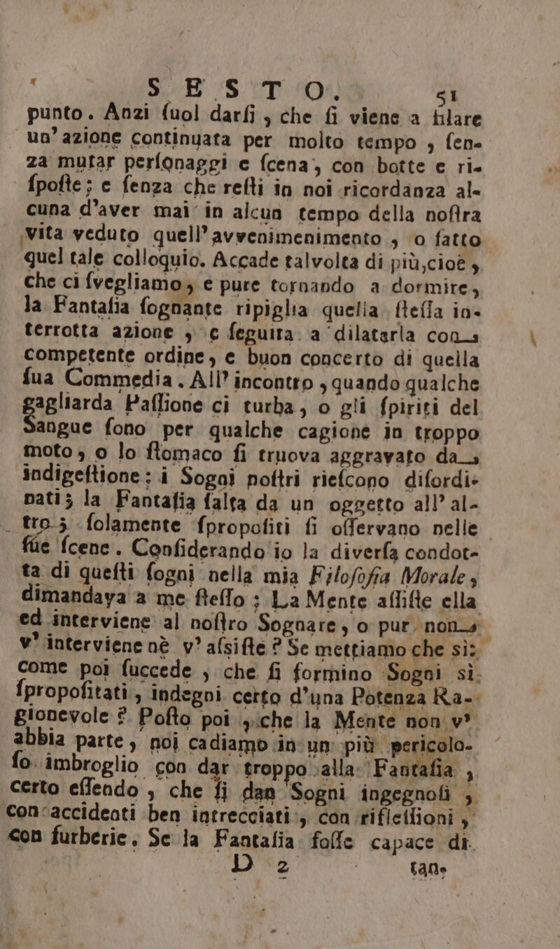 punto. Anzi fuol darfi ) che fi viene a filare un’ azione continuata per molto tempo , fen- za mutar perfonaggi c fcena, con botte e ri. fpofte; e fenza che refti in noi .ricordanza al- cuna d’aver mai’ in alcun tempo della noftra Vita veduto quell’avwenimenimento s 0 fatto quel tale colloquio. Accade talvolta di più, cioè $ che ci fvegliamo, e pure tornando a dormire, la Fantafia fognante ripiglia quelia. fleffa io- terrotta azione 30€ feguira. a ‘dilatarla cons competente ordine, e buon concerto di quella fua Commedia. All’ incontro , quando qualche Cialierda Paffione ci turba, o gli fpiriti del angue fono per qualche cagione in troppo moto , 0 lo ftomaco fi truova aggravato da_. indigeftione; i Sogai pottri riefcono difordi: nati; la Fantafia falta da un oggetto all’al- . tro; folamente fpropofiti fi offervano nelle fie fcenc. Confiderando'io la diverfa condot- ta di quefti fogni nella mia Filofofia Morale, dimandaya a me ftelfo ; La Mente aflifte ella ed interviene al nofîro Sognare, 0 pur. non. v' interviene nè v'afsifte ? Se mettiamo che sì: come poi fuccede , che fi formino ‘Sogni sì. fpropofitati., indegni. certo d’una Potenza Ra. gionevole ?. Pofto poi .yiche la Mente non w* abbia parte) noi cadiamo in un: più pericolo. fo. imbroglio con dar troppo salla:'Fantafia , certo effendo , che fi dan Sogni ingegnoli , con'accideati ben intrecciati, con:rifletfioni , con furberie, Sc la Fantalia. folle capace di. 2 raQo