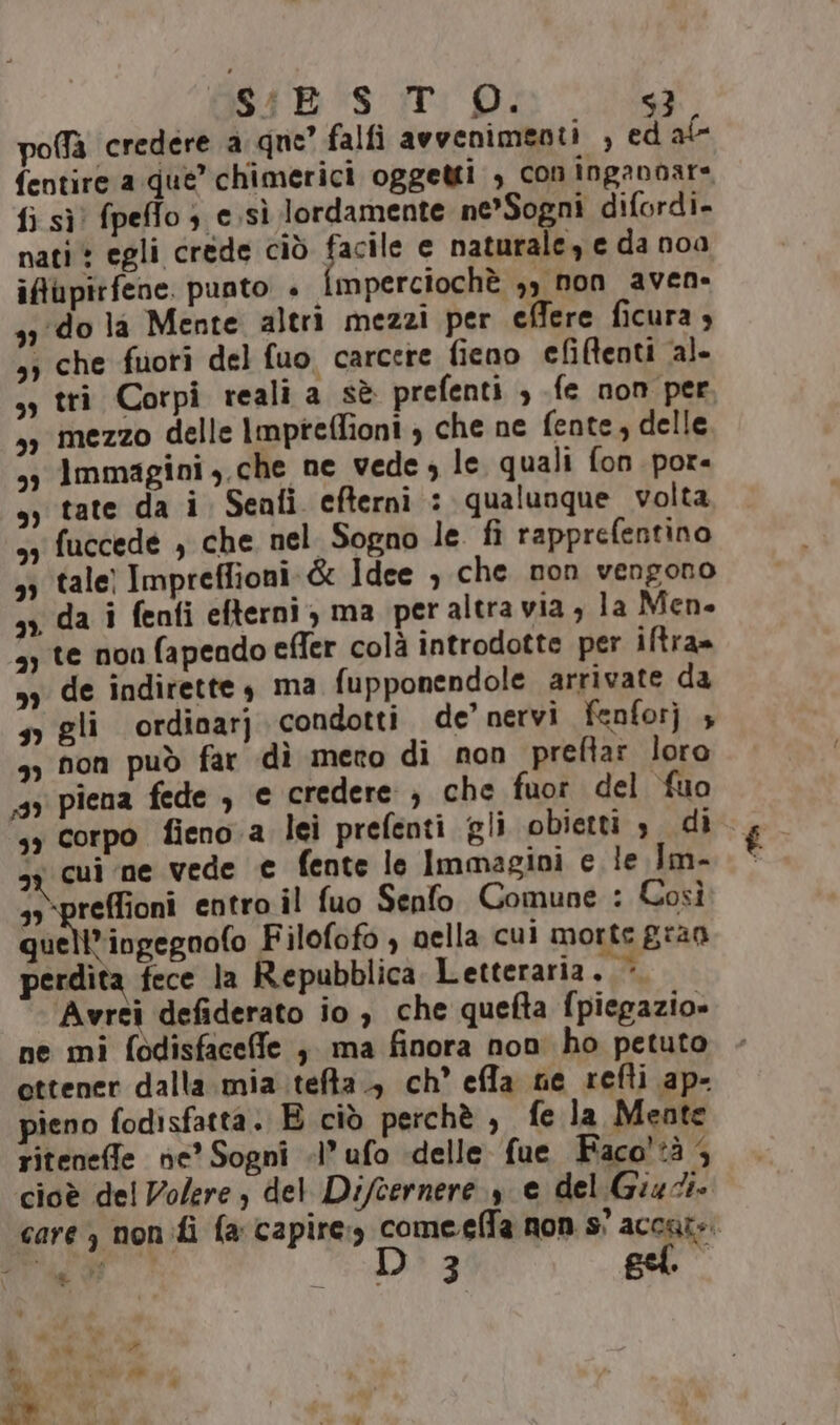 S4BS-.T D. poffà credere a que” falfi avvenimenti , ed al- fentire a que’ chimerici oggetti , con ingannare fi sì) fpeffo } e sì lordamente ne*Sogni difordi. nati» egli crede ciò facile e naturale, e da noa ifupirfene. punto + mperciochè ,, non aven- 331do la Mente altri mezzi per effere ficura 4 ,; che fuori del fuo, carcere fieno efMenti al- sy tri Corpi reali a sè prefenti , fe non per sy mezzo delle Impteflioni , che ne fente, delle s3 Immagini, che ne vede ; le quali fon por. sy tate da i Seafi efterni : qualunque volta, 53 fuccede , che nel Sogno le fi rapprefentino ,; tale) Impreffioni.&amp; Idee , che non vengono »&gt;, da i fenti efterni, ma peraltra via, la Men 3; te non fapeado efler colà introdotte per iftra= 99 de indirette, ma fupponendole arrivate da so gli ordinarj condotti de’ nervi fenforj 4 &gt;) fon può far dì mero di non preftar loro 35 piena fede , e credere ;, che fuor del ‘fuo si cui ne vede € fente le Immagini e le Im- s3-preffioni entro il fuo Senfo Comune : Così atvinzizoalo Filofofo ) nella cui morte gran perdita fece la Repubblica Letteraria. &gt; Avrei defiderato io , che quefta fpiegazio» ne mi fodisfaceffe ; ma finora non ho petuto ottener dalla mia .:tefta., ch effla nie refti ap- pieno fodisfatta. E ciò perchè , fe la Mente riteneffe ne’ Sogni «l’ufo «delle fue Faco'tà 4 cioè del Volere; del Difcernere 3 e del Giudi.