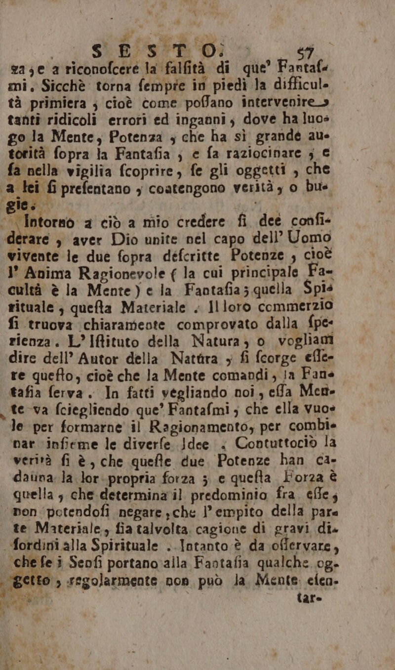 SERVER DI __g zaje a riconofcere la falfità di que’ Fantaf. mi. Sicchè torna fempte in piedì la difficul- tà primiera ; cioè come poffano intervenire tanti ridicoli errori ed inganni, dove ha luos go la Mente, Potenza ; che ha sì grandé au- torità fopra la Fantafia ; e fa raziocinare ; € fa nella vigilia (coprire, fe gli oggetti , che 1a lei fi prefentano , coatengono verità , 0 bite. AL dj CHA 2 ciò a mio credere fi dee confi- ditare » aver Dio unite nel capo dell’ Uomo vivente le due fopra defcritte Potenze ; cioè 1’ Anima Ragionevole ( la cui principale Fa- cultà è la Mente) e la Faotafia ; quella Spis rituale ; quefta Materiale . Il loro commerzio fi truova chiaramente comprovato dalla {pe rienza. L’Iftituto della Natura 3 o vogliam dire dell’ Autor della Nattira + fi fcorge efle- re quefto, cioè che la Mente comandi ; ia Fane tafia ferva. In fatti vegliando noi, efa Men te va fciegliendo que’ Fantafmi; che ella vuos le per formarne il Ragionamentoy per combie ‘nar \inficme le diverfe. .}dee &lt; Contuttociò la verità fi è, che quefte due. Potenze han ca- daiinala lor..propria forza 5 e quefta L'orza è quella 3 che-determina il predominio fra. effes ‘mon potendofi negare che lempito della pare te Materiale. fia talvolta. cagione di gravi dis ordini alla Spirituale ..Intanto è da offervare, che fe î Seofì portano:alla Fantafia qualche..og- tto, regolarmente non può Ja. Mente. cien- Rage tare