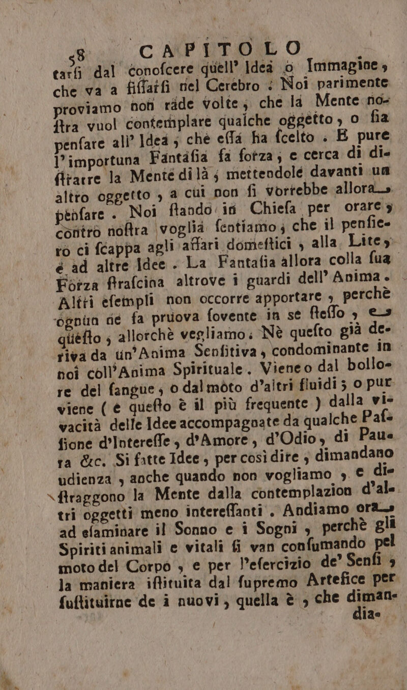 tarfi dal conofcere quell’ Idea o Immagine, che va a fiffatfi nel Cerebro < Noi parimente proviamo non ride volte; che li Mente no- ftra vuol contemplare qualche oggetto , o fia penfare ali’ Idea ; che effa ha fcelto : E pure 1’ importuna Fantàfia fa fotza; e cerca dì di. (trarre la Mentedilà ; mettendole davanti un altto oggetto , a cui non fi vorrebbe allora_s pedfare . Noi fflando in Chiefa per orarey contro noftra voglia fentiamo; che il penie- to ci féappa agli affari domeftici , alla. Litey: é ad altre Idee . La Fantafia allora colla fua Altri efempli mon occorre apportare , perchè giiéfto ; allorchè vegliamo: Nè quefto già de- riva da tn’Anima Senfitiva , condominante in - poi coll’Anima Spirituale. Vieneo dal bollo= re del fangue; 0 dalmòto d'altri fiuidi 5 o pur viene ( è quefto è il più frequente ) dalla vi» vacità delle Idee accompagnate da qualche Pafs fione d’Intereffe , d'Amore, d’Odio, di Paue ra &amp;c. Si fatte Idee, per così dite 4 dimandano udienza s anche quando non vogliamo ;. € le tri oggetti meno intereffanti . Andiamo ora» ad efaminare il Sonno e i Sogni , perchè gli Spiriti animali e vitali fi van confumando pel moto del Corpo » e per l’efercizio de Senfi è fuftituirne de i nuovi, quella è , che diman- (SI dia