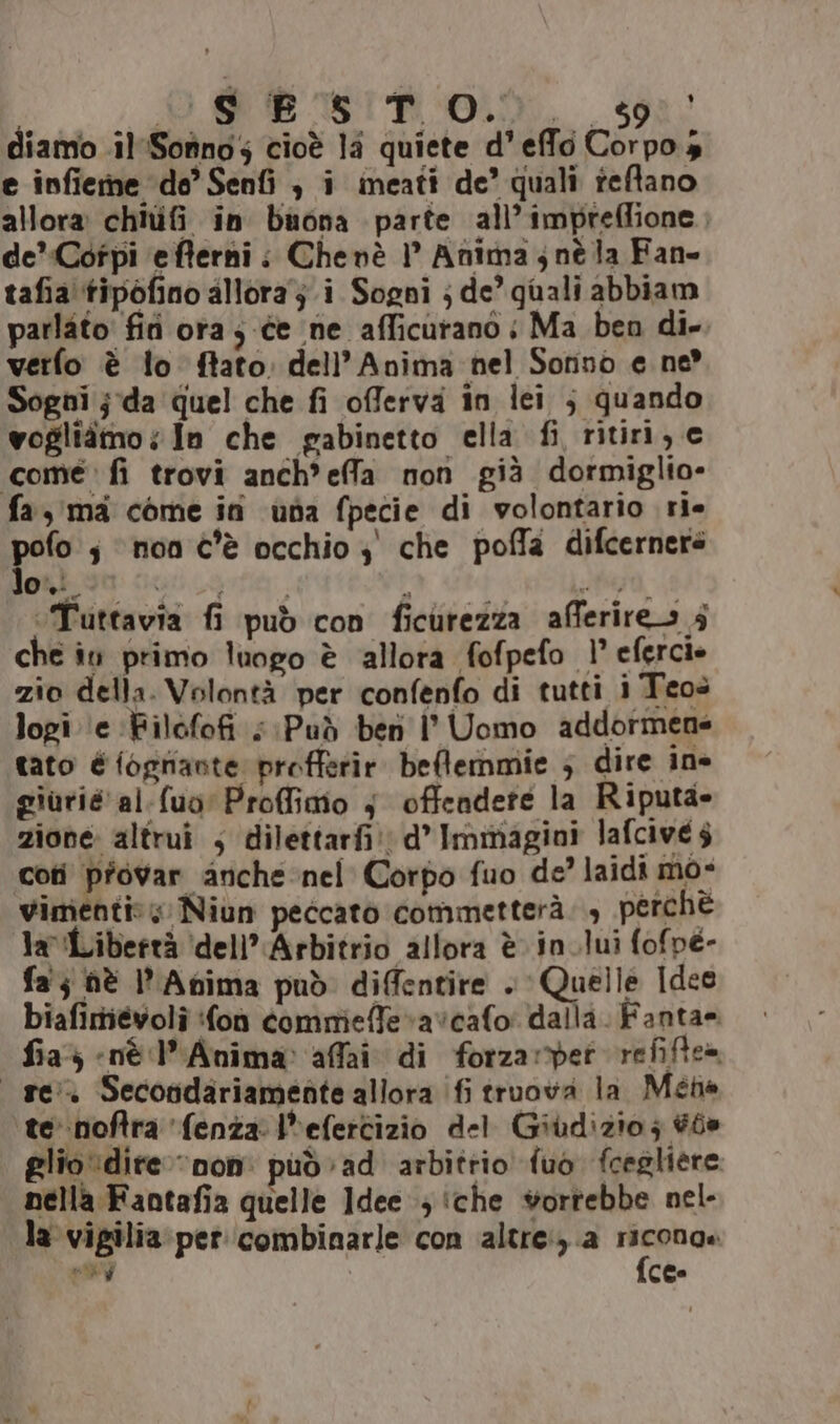 diamo .il'Sotinos cioè la quiete d'effo Corpo s e infieme de’ Senfi ; i ineati de’ quali teftano allora chiufi in buona parte all’impreffione , de’Cotpi efferni;: Chenè 1° Anima ; nè la Fan- tafia'tipofino allora ji Sogni j de’ quali abbiam parlato fifi ora ; ce ne afficurano | Ma ben di-. verfo è lo ftato. dell’ Anima nel Sorino e ne Sogni j-da quel che fi offerva in lei ; quando vogliàmo; In che gabinetto ella fi, ritiri, c come’ fi trovi anch*effa nor già dormiglio- fa, ma come in usa fpecie di volontario ri- po s ‘non c'è occhio 3 che pofla difcernere gusti cuoio. } 6; ‘Tuttavia fi può con ficurezza afferires 5 che in primo luogo è allora fofpefo 1° eferci» zio della. Volontà per confenfo di tutti i Teos logi ‘e ‘Filofofi ; Può ben l' Uomo addormene tato é fognante profferir beflemmie ; dire ine giurie al.fuo' Proffimo 5 offendere la Riputa- zione: altrui ; dilettarfi: d’ Immagini lafcive $ coti pfovar anche nel Corpo fuo de? laidi mo- vimenti:; Niun peccato commetterà. , perchè la Libertà ‘dell’'Arbitrio allora è in.lui fofpé- fa; hè Anima può diffentire . Quelle Idee biafimiévoli fon comrieffevavcafo’ dalla. Fanta= fia; «nè l’Anima: affai di forzarypet refiftea re. Secondariamente allora (fi truova la Méne te noftra ‘fenza l*efertizio del Giudizio; #ée glio dire “non: può ad arbitrio fuo fcegliere nella Fantafia quelle Idee ; iche vorrebbe nel- la vigilia per combinarle con altre) a Ma ld ces