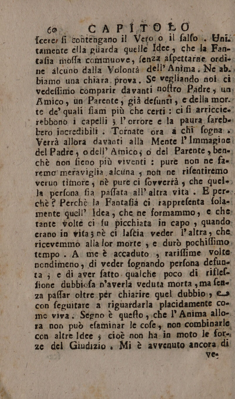 cai CA PISO DO |, I {cerer fi contengano il Veto.o il falfo.. nil camente ella piarda quelle Idee, che da Fan- talia ioffa commuove, fenza afpettarze ordie. ne alcuno dalla Volontà dell’ Anima. Ne ab. biamo una chiara. prova. S© vegliando noi. ci: vedeflimio comparie davanti noftro Padre ; un; Amico, un Parente; già defunti, e della mor. te de’ quali fiam più che certi: ci fi -arriccico! iebbono i capelli 5 l'orrore e la paura farche: bero incredibili : ‘Tornate ‘éra a chi fogna » Verrà allora davaoti alla Mente l’ Immagine: del Padre } o dell’ Ainicoj o del Parente , bene, chè fon fieno più viventi : pure non ne fa. remo’ meraviglia alcuna 5 nom ne rifentiremo veruo timore; nè pure ci fovvertà s che quele, la perfona fia paffata.all’ altra vita . E pere. chè ? Perchè la Faotafia ci. rapprefenta fola=. mente queli? idea; che he formammo, € che: tante volté ci fu picchiata in capo , quando; cerano in vitas nè ci laftia veder. l’altra, che. ricevemmo alla lor motte ; e durò pochiflimo, tempo ..A. me è accaduto ., rariffime volte. nondimeno di veder fognando perfona defune ta; e di aver fatto. qualche poco di riflel- fione dubbicfa n’averla veduta morta s ma fcn= za paffar oltre .pér chiarire quel dubbio;) €93 con feguitare a riguatdarla placidamente co». me viva; Segno è quefto y;che 1° Anima allo-. ra non può efaminar le cofe.y, non combinarle con altre Idee ; cioè non ha;in moto le for=. ze del Giudizio « Mi è avvenuto ancora. di Vea