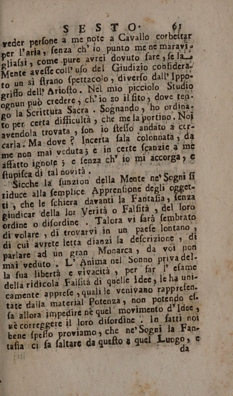 SES TO: 6; veder perfone a me pote a Cavallo corbettar ver l’aria» fenza ch’ io punto me ne maravio liafsi, come .pure avrei dovuto fare ; fe las Mente avefle coll? ufo del Giudizio cobliderà- to un sì ftrario fpettaco!o ; ‘diverfo dall Jppo= griffo dell? Ariofto. Nel mio picciolo Studio ognun può Cr dere) ch'io so il fito, dove tea- o la Scrittuta Sacra . Sognando 4 ho ordina. to per certa difficultà , che me la portino, Noî avendola trovata ; fon io fteffo andato 2 cer- carla: Ma: dove 2 Incerta fala Colonnata , da me non ‘mai veduta; è in certe fcanzie 3 me affatto ignote 5 e fenza ch’ io mì accorga) € fiapifca di tal novità + RT pnt DD ‘“Sicche la funzion della Meate ne' Sogni fi riduce alla femplice Apprenfione degli ogget- ti che le fchiera davanti la Fantafia » fenza giudicar ‘della. lor Verità o Falfità , del loro e dine o difordine . Talora vi farà fembrato di volare ; di trovarvi in un pacfe lontano , di ‘cui avrete letta dianzi la defcrizione , di parlare ‘ad un gran Monarca è da vol pon mai vedito:. L’ Anima nel Sonno priva del. la fua libertà e vivacità, 3 per far |’ efame della ridicola Fallità di quelle Idee, le ha uni- camente apprefe ;qualile venivano rappreico tàte dalla material Potenza 4 non potendo cl. {a allora impedire nè quel. movimento d’ Idee 4 uè correggere il loro difordîne : ln fatt) noi bene fpeflo proviamo che ne’ Sogni la Fane tafia ‘ci fa faltare da quelto a que »uogo se PL i Ca