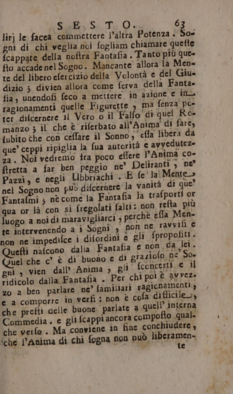 lirj le facea commettere l’altra Potenza . So gni di chi veglia noi fogliam chiamare quette {cappate della noftra Fantafia. Tanto più que» fio accade nel Sogno. Mancante allora la Men- te del libero efercizio della Volontà c del Giu dizio 3 divien allora come ferva della Fanta» fia, unendofi feco a mettere in azione e ina ragionamenti quelle Figurette ma fenza pe- ter difcernere 31 Vero 0 il 'Falfo di quel Ro= manzo 5 il che è riferbato alì'Anima' di fare, {ubito che con ceflare il Sonno; efla libera da que’ ceppi ripiglia la (ua autorità € avyeduteze za. Noi vedremo tra poco eflere Anima co- firetta a far ben peggio ne’ Deliranti } ne Pazzi, c negli Ubbnachi . E fe' Jai Mente» nel Sogno non può difcernere la vanità di que’ Fantalmi s nè come la Fantafia la trafporti or qua or là con sì fregolati falti: non refta più luogo a noi di maravigliarci ; perchè ella Men- te intervenendo a i Sogni 4 pon ne ravvifi c non ne impedilce i difordini e gli fpropofit!. uefti nafcono dalia Fantafia € non. da let. Queliche c° è di buono € di graziolo, ps So gni , vien dall’ Anima &gt; pli fconcerti e il © dicolo dalla Faotafia . Per chi poi è avveza zo a ben parlare ne” familiari ragionamenti g e a comporre in verfi ; non È cofa difficile, che prefti delle buone. parlate 2 quell’ interna Commedia. e gli fcappi ancora compofto qual. che verfo . Ma conviene 10 fine conchiudere , ‘che di Anima di chi fogna non può liberamen- di te