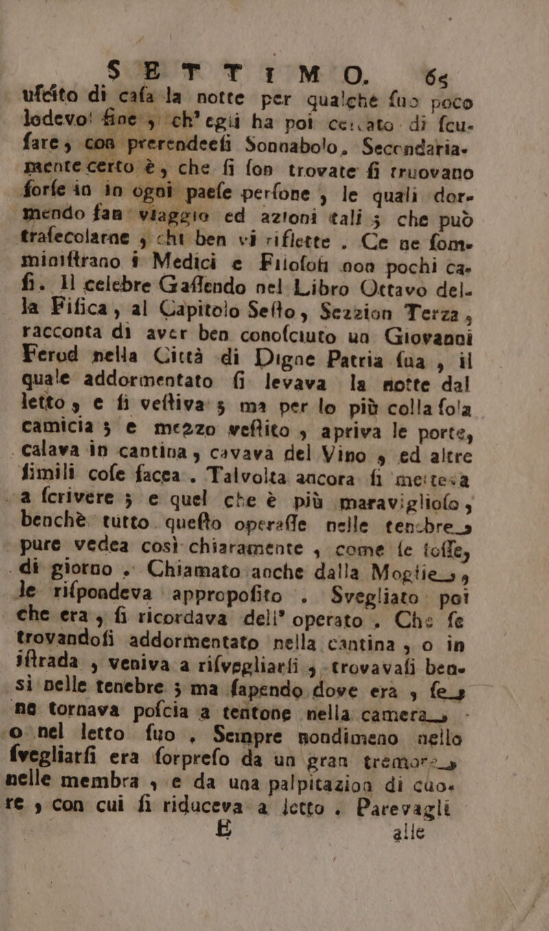 SETTIMO. 6&lt; ufcito di cafa la notte per qualche fuo poco lodevo! fine ; \(ch’egii ha poi cerato di fcu- fare; con prerendeefi Sonnabolo, Secondaria. mente certo è, che fi fon trovate fi truovano forfe in in ogoi paefe perfone ) le quali dor- mendo fanali ed azioni tali 5 che può trafecolarne , cht ben vi riflette . Ce ne fome miniftrano # Medici e Fiiofoti non pochi ca- fi. 1) celebre Gaffendo nel Libro Ottavo del. la Fifica, al Capitolo Selto, Sezzion Terza ; racconta di aver ben conofciuto un Giovanni Ferod nella Città di Digne Patria fua g il quale addormentato fi levava la notte dal letto 3 e fi veftiva:s ma perlo più colla fo!a camicia 3 e mezzo weftito , apriva le porte, - calava in cantina y cavava del Vino s ed altre fimili cofe facca.. Talvolta ancora. fi me:tesa . a ferivere ; e quel che è più maravigliolo, benchè. tutto. quefto operafle nelle tensbre_s pure vedea così chiaramente , come {e toffe, . di giorno .. Chiamato anche dalla Mogtie_s, de rifpondeva appropofito . Svegliato: poi che era, fi ricordava deli’ operato . Che fe trovandofi addormentato ‘nella cantina , o in iftrada , veniva a rilvegliaeti s-trovavafi bene si pelle tenebre 5 ma fapendo dove era 3 fey ne tornava pofcia ‘a tentone nella camera ‘o nel letto fuo , Sempre nondimeno nello fvegliarfi era forprefo da un gran tremore nelle membra , e da una palpitazion di cuo. te s con cui fi riduceva a letto . Parevagli È alle