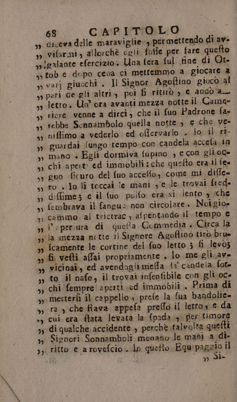 so diceva delle maraviglie. 4 permettendo di av= 39 Vifarmiy allorchè egli fotle per fare quefto syigalante efercizio» Una fera ful fine di Ot. so tob e dopo cesa ci mettemmo.a giocare 2 , varj giuochi:. ]l Signor Agoftino giocò al sy pari de gli altri, poi fi ritirò &gt; € andd a 33 Jetro. Un” ora avanti mezza notte.il Came. riere venne a dirci) che'il fuo Padrone fan ebbe Sonnaimbolo quella notte 3 e che ve- 23 niflimo a vederlo ed offervarlo . jo il rt sy guardai lungo tempo. con candela accefa.ia mano + Egli dormiva fupivo , € con gli.0C= sy chi apert: ed immobili: che queito era.il fee gno ficuro del fuo accefio, come mi difie= ro + Jo li toccai te mani sede trovai fred. d:ftime s e il fuo puifo era.si iento 9 sche embrava il fangue non circolare. Noigio» cataimo. ali trictrac , afpentanda il tempo € V speriura di quetta Commedia è» Circa la DI 75 » | 3y la mezza nette il Signore Agoftino tirò bru 33 {camente le cortine del fuo letto ; li levòz 3 fi veftì affai propriamente . lo me gli. ave sy vicinaî, ed avendogitmelfa la candela. fot= to il nafo, il trovai infenfibile con gli oce chi fempre! aperti cd immobili . Prima di .mertertì il cappello, prete la fua bandolie= ra , che fiava. appefa preffo il letto, © da ., cui era (ftata levatà la fpada 4. per timore yy di qualche. accidente , perchè talvo!ta que Lo »,, Signori. Sonnamboli menano le madi a di- ;; ritto e arovefcio. dn quetto Equipaggio il 37 Sie