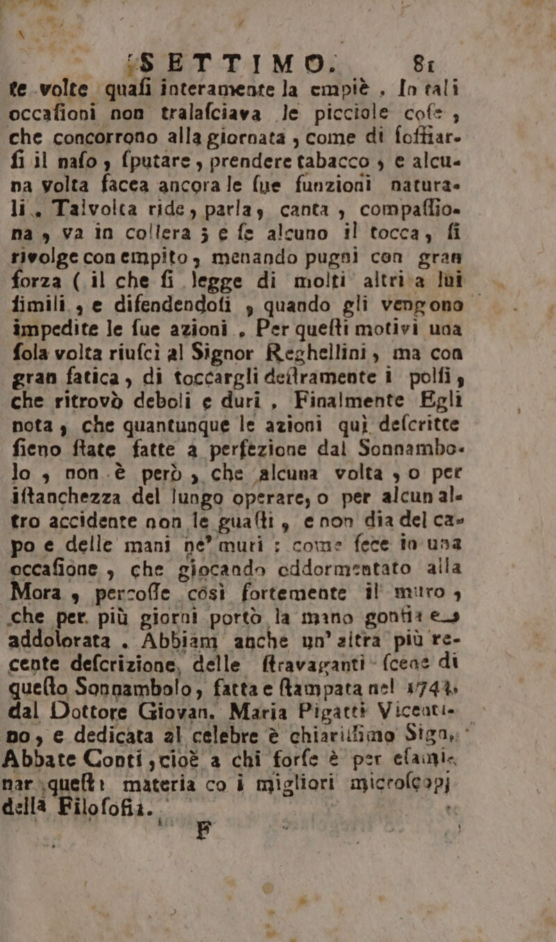 # (SETTIMO. 8: fe volte quafi interamente la empiè . In tali occafioni non tralafciava le picciole cofe, che concorrono alla giornata , come di foftiar. fi il nafo ) fputare, prendere tabacco 4 e alcu- na volta facea ancora le (ue funzioni natura» li. Taivolta ride, parlas canta , compaflio» na y va in collera j e fe alcuno il tocca; fi rivolge conempito, menando pugni con gran forza (.il che fi legge di molti altri a Iùî fimili., e difendendofi 3 quando gli vengono impedite le fue azioni, Per quefti motivi una fola volta riufcì al Signor Reghellini, ma con gran fatica, di toccargli dellramente i polfiy che ritrovò deboli e duri , Finalmente Egli nota $ che quantunque le azioni qui defcritte fieno ftate fatte a perfezione dal Sonnambo- lo; non .è però , che alcuna volta 30 per iftanchezza del lungo operare, o per alcun al. tro accidente non le guafti, enon dia del ca» po e delle mani ne” muti : come fece in una eccafione , che giocando cddormentato alla Mora s percofle così fortemente il miro , che per. più giorni portò la mano gontia es addolorata . Abbiam anche un’ aitra più re- cente defcrizione, delle ftravagranti (cene di quelto Sonnambolo, fatta e Rampata nel 174% dal Dottore Giovan. Maria Pigatti Viceati. no, e dedicata al celebre è chiarilfimo Sign: Abbate Conti cioè a chi forfe è per elani, nar\quelt: materia co i migliori microlcapj della Filofofiz. UE