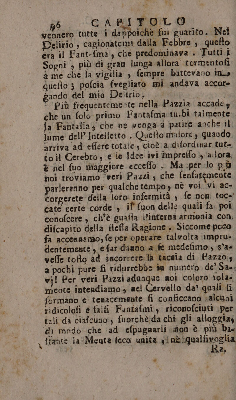 ” { K Tur A x » 96 GA Co | TOL O venneto tutte i dappoichè fui guarito. Nel Delirio ; cagionatemi dalla Febbre , quefto Sogni &gt; più di gran lunga allora tormentofi 4 me che la vigilia , fempre. battevano ins quefto 3 pofcia fvegliato mi andava accore bando del mio Delirio, : che un folo primo Fantafma tubi talmente ia Fahtafia, che ne venga a patire anche il Jume dell’ Intelletto . Quefto malore 3 quando arriva ad efiere totale, cioè a difordinar tut. toil Cerebroy e ie Idce ivi iimpreffo i) ‘allora; è nel uo miaggiore ecceffò . Ma spero p;ù noi troviamo ‘veri Pazzi, che fenfatemente parleranno per qualche tempo, nè voi vi ac- corgerete della loto infermità , fe non: toc=' cate certe corde è il' fuon delle quali fa poi conofcere , ch’è gualla i?interna armonia con, difcapito della iteffa Ragione, Siccome poca fa accennanso, fe per operare talvolta impru- dentemente , e far danno a fe medefimo., s°ax veffe tofto ad scorrere: la tacaia di Hazzo:; a pochi pure fi ridurrebbe im numéro de’ Sa. vj! Per veri Pazzi adunque noi coloro r0la- meote intendiamo, mel Cervello da’ quali {i formano e temacemente fi conficcano valcini tali da ciafcuno ) fuorchè:da chi gli alloggias frante la Meate feca unità sin&amp;iqualfivoglia Ra. »