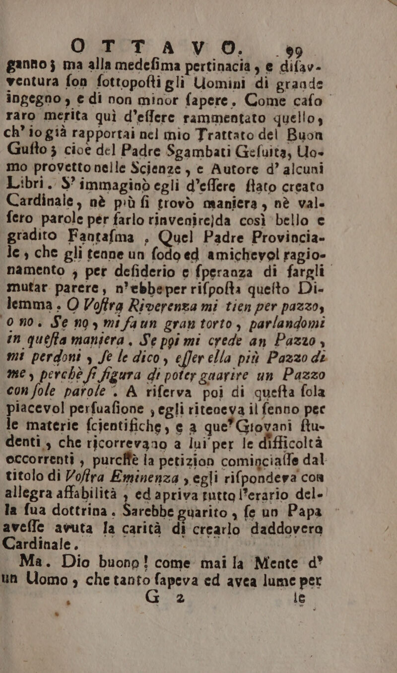 OTTAVO. sv gannoj ma alla medefima pertinacia , e difav- ventura fon fottopofti gli Uomini di graade ingegno , e di non minor fapere. Come cafo raro merita quì d’effere rammentato quello, ch io già rapportai nel mio Trattato del Buon Gufto 3 cioe del Padre Sgambati Gefuita, Uo- mo provetto nelle Scienze, e Autore d’ alcuni Libri. S’ immagioòd egli d’effere flato creato Cardinale, nè più fi trovò maniera, nè val. fero parole pér farlo rinvenire)da così ‘bello e gradito Fantafma , Quel Padre Provincia» le , che gli tenne un fodo ed amichevel ragio- | namento ; per defiderio e fperanza di fargli mutar parere, n’ebbeper rifpofta quelto Di- lemma . O Voffra Riverenza mi tien per pazzo, on0. Se no, mi faun gran torto, parlandomi in quefta mansera, Se pgi mi crede an Pazzo, mi perdoni y Se le dico, efferella più Pazzodi mes, perchè f figura di poter guarire un Pazzo con fole parole’. A riferva poi di quefta fola piacevol perfuafione ; egli riteneva il fenno pece le materie fcientifiche, e a que*Giovani ftu- denti, che ricorrevano a lui per le difficoltà occorrenti , purcffè ia petizion cominciaffe dal titolo di Vofra Eminenza s egli ri(pondeva con allegra affabilità , edapriva tutto l’erario del» la fua dottrina. Sarebbe guarito , fe un Papa aveffle avuta la carità di crearlo daddovera Cardinale. i) Ma. Dio buono! come mai la Mente d° un Uomo, che RIO FRA ed avea lume per : o 2 le LI