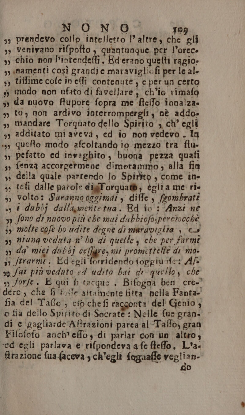 NUO NUO 309 s5 prendevo. collo intelletto l’ altre, che gli ss venivano rifpofto , quantunque. per l’orece 33 chio non l’intendeffi. Ederano quelti ragio» yy «namenti così grandie maravigliofi per le ale 5) tiffime cofe in effi contenute, e per un certo 3 modo non ufato di favellare, ch’io rimafo so da nuovo ftupore fopra me ftelfo innalza. 3) t03 non ardivo interrompergli, nè addo» 3, mandare Torquato dello Spirito , ch’ egli 33 additato mi aveva, ed io non vedevo. In ‘3; quefto modo afcoltando io mezzo tra flu- >) Pefatto ed invaghito, buona pezza quati sy fenza accorgetmene dimerammo , alla fin sì della quale partendo lo Spirito , come ine 33 tefì dalle parole digiForqua®, igtia me ri. 3» volto: Suranno 0zgimat , diffe s fsombrate «+, dubij dallagvieritetua. Bd io : ‘Anzi ne 37 Sono di nuovo più che mui dubbicfo;pererocehè 59 molte cofe bo udite degne di maraviziia | es 39 Mtuna vedata n° ho di quelle y che per farmi 3 da miei dubbj celle; mi promettelte di mo- 5 ftrarmi. degli forridendo fopgiurfe: Af sg far più veduto ed udito bai di quetto, che n forfe. È qui fi tecque . Bifogna ben cre. dere; che fi Ue altamente fitta nella Fanta- fia del Taffo ; ciò chefi racgonta del' Genio , o fia dello Spirito di Socrate : Nelle (ue gran. > di e ‘gagliarde Aftrazioni parca al-Taffo; gran Filofofo anch'effoy di parlar conì un altro, ced egli parlava e rifpondeva a fe fleffo, L'a. frazione fua faceva , ch'egli fagaafle si n- o