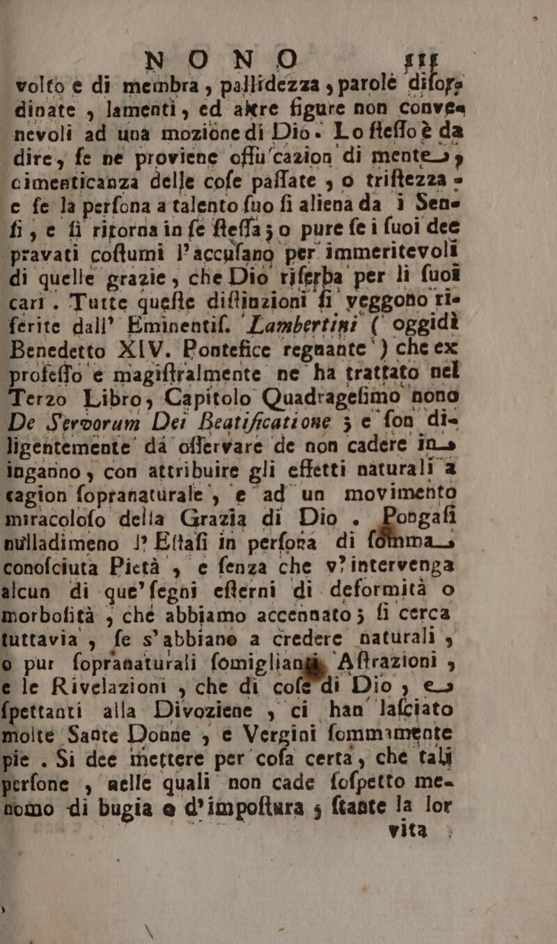 NONO si volto e di membra, pallidezza , parolé difors dinate , lamenti, ed altre figure non conve« nevoli ad una mozione di Dio» Lo fteffo è da dire, fe ne proviene offu'cazion di mentesy ‘cimenticanza delle cofe paffate , o triftezza » ‘e fe la perfonaatalentofuo fi aliena da ì Sene fi, c fì ritornainfe fleflajo pure fei fuoi dee pravati coftumi l’accufano per immeritevoli di quelle grazie, che Dio riferba per li fuo? cari. Tutte quefte diftinzioni fi veggono rie ferite dall’ Eminentif, ‘Lambertini (' oggidà Benedetto XIV. Pontefice regnante‘) che ex profeffo è magiftralmente ne ha trattato nel Terzo Libro; Capitolo Quadragefimo nona De Servorum Dei Beatificatione 3 e fon di= ligentemente' da offervare de non cadere ina» inganno ) con attribuire gli effetti naturali 2 cagion fopranaturale’, e ad un movimento miracolofo della Grazia di Dio . Pongafi nulladimeno 1’ Ettafi in perfora di fotnma conofciuta Pietà , e fenza che v?intervenga alcun di que’fegni efterni di deformità o morbofità , che abbiamo accennato; fi cerca tuttavia , fe s’abbiano a credere naturali , o pur fopranaturali fomigliangià Aftrazioni , e le Rivelazioni ) che di cofe'dì Dio ) es fpettanti alla Divoziene , ci han lafciato molte Saote Donne , e Vergini fommamente pie . Si dee mettere per cofa certa, che tali perfone ‘, welle quali non cade fofpetto me- tomo di bugia @ d’impoftura ; ftante la lor IRGETAIO vita