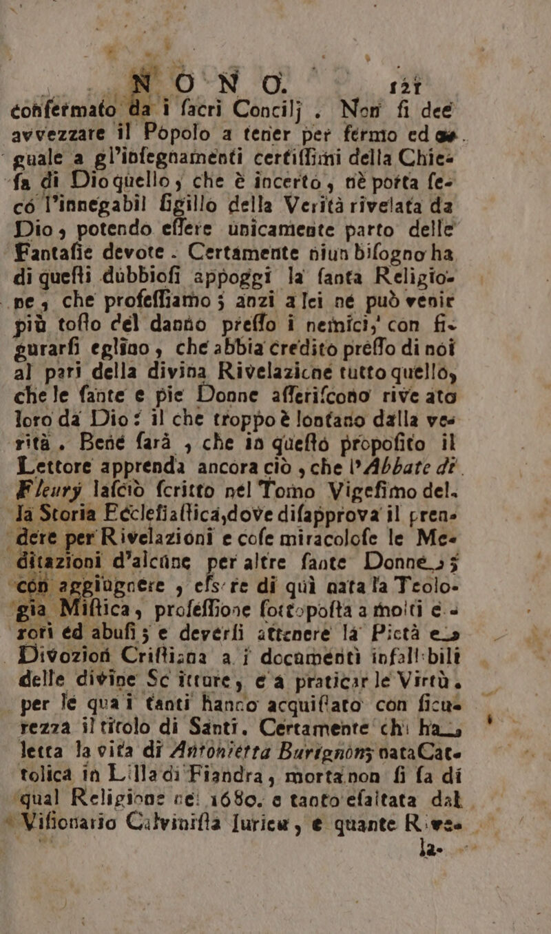 LI » ji Paid) NO. ist confermato da i facri Concilj . Nom fi dee avvezzare il Popolo a tener per fermo cedas. ‘ guale a gl’infegnamenti certiffimi della Chie= fa di Dioquello , che è incerto, nè potta fe- cò l’innegabil Sigillo della Verità rivelata da Dio, potendo effere unicamente parto delle Fantafie devote . Certamente niun difogno ha di quefti dubbiofi appoggi la fanta Religio- nes che profeffiamo; anzi alci né può venir più toflo del danno preffo î nemici;' con fi+ gurarfi eglino ; che abbia credito préffo di noi al pari della divina Rivelazicne tutto quello, che le fante e pie Donne affetifcono rive ato loro da Dio: il che troppoè lontano dalla ves rità. Bené farà , che in quefto propofito il Lettore apprenda ancora ciò , che Abbate dî. Fleury lafciò fcritto nel Tomo Vigefimo del. Ja Storia Ecclefialtica,dove difapprova il pren» dere per Rivelazioni e cofe miracolofe le Me- | ditazioni d’alcane per altre fante. Donne; j ‘con aggiugnere , efs're di quì nata l'a Teolo- ‘gia Miftica, profeffione fottopofta a molti e.+ rori éd abufi; e deverli attenere la Pictà els | Divoziori Criftizna a i docamentà infal!:bili delle divine Sc ittarey e a praticarle Virtà, per le qua i tanti hanno acquiffato con ficus rezza iltirolo di Santi. Certamente chi ha letta la vita di Antonietta Burignonz nata Cato tolica in Lilladi'Fiandra, mortanon fi fa di ‘qual Religione rei 1680. e tanto'efaitata dal. * Vifionario Calvinifta Juricw, e quante Rieza mi Ta Lan