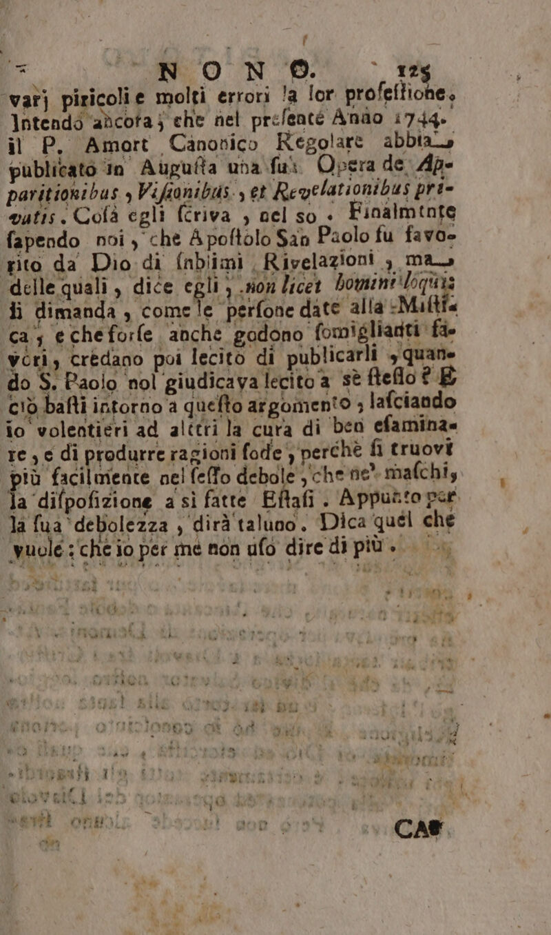 vat] piricolie molti errori la lor. profeftione, Intendi ‘adicota j che nel prefenté Anao 1744» il P. Amort Canonico Regolare abbia publicato ‘in Aupufta uba fui Opera de. Ap» paritionibus , Vifianibus., et Reqelationibus pri- vutis. Colà egli (criva ) nel so + Finalmente fapendo noi y che Apoftolo San Paolo fu favoe pito da Diodi {nbiimi Rivelazioni , ma, delle quali, dice egli ) .#on licet Van Ji dimanda , comele perfone date alla Multi cas echeforfe anche godono fomiglianti fio vori, credano poi lecito di publicarli , quane do S: Paolo nol giudicava lecito a sè ftelo E ciò bafti intorno a quelto argomento ; lafciando io volentieri ad alttri la cura di ben efamina= re; e di produrre ragioni fode a perchè fi truovi più facilmente nel feffo debole , che ne” mafchi, la difpofizione a sì fatte Eftafi . Appuato per la fua debolezza , dirà taluno, Dica quel che è ; yuole:‘che io per me non ufo dire di più... 4 na PA x : Rod 4 | 3 desi i sedia e” 4% (4 ‘ à ) : : - ° ” n : n d ni bp) ‘ Ù , È s i È de © » hu Cic $ ' Li Î sà è 24 day è #%- sty » v,  PR4 KA a H ai ia x É Li si È ® { MITI: i “ PIRLO | Î eV % i OT #1 Î ì dia ve} CK ì
