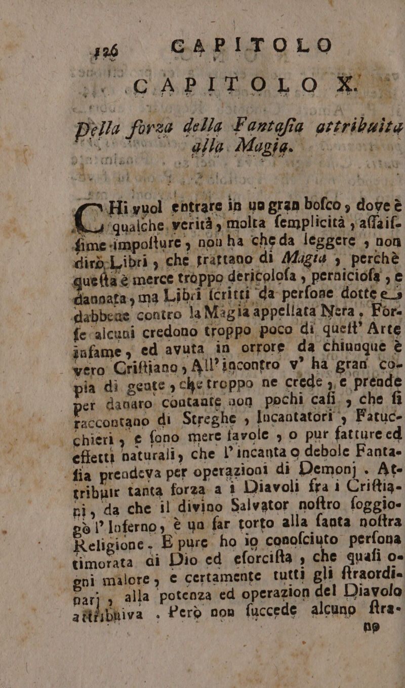 #6 GARITOLO sie «GiA PO 10. RIO LD Della forza della Fantafia ‘ottribaite IS toto eta flo Mapigo 0: nio “Hi wuol entrare in ua gran bofco , dove è Ri, qualche, verità, molta femplicità y affaif- fime-impolture , non ha cheda leggere , non dirdrl.ibri , che prattano di /44ugi4 3 perchè quella è merce troppo dericolofa , peraiciofa' , e danoata, ma Libvi [critti ‘da perfone dotte es dabbeae contro la Ma gia appellata Nera, For. fe/alcuni credono troppo poco di quelt’ Arte iufame , ed avuta in orrore da Chiunque è | wero Criftiano; All’ incontro v° ha gran co- pia di geate , chetroppo ne crede ,,c preade | pet danaro contante 000 pochi cafi., che fi raccontano di Streghe , Incantatori è Fatuc- | chieri) € fono mere favole o pur fatture ed eftettì naturali, che l’incanta o debole Fanta. (fia preodeva per operazioni di Demon] . At- tribpie tanta forza a î Diavoli fra i Criftig- ni, da che il divino Salvator noftro foggio» pò l’loferno, è 4a far torto alla faota noftra Religione. B pure. ho io conofciuto perfona timorata di Dio ed eforcifta , che quafi o- gnì malore, € certamente tutti gli ftraordi» narj s alla potenza ed operazion del Diavolo a itfibhiva . Però non fuccede alcuno ftra- | ng ®