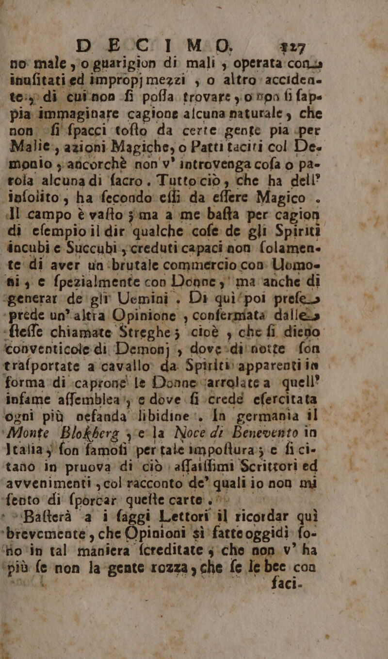 DECIMO, 327 no male y°o:guarigion di mali ; operata:conz inufitati ed impropj mezzi ; o altro 'acciden» te: di cui.non fi poffa trovare y.0 Dpa fi fape pia immaginare cagione alcuna naturale, che non fi fpacci tofto da certe gente pia per Malie:, azioni Magiche, o Patti taciti col Des monio yafcorchè non'v° introvenga cofa o pa- tola alcuna di facro. Tuttociò, che ha dell’ ‘infolito:, ha fecondo eflì da effere Magico . I campo è vafto 3\ma a me bafta per cagion di efempioildir qualche cofe de gli Spiriti incubi e Succubi:ycreduti:capaci non folamen- tedi aver un:brutale commercio con Uomo» fi, c fpezialmente con Doanez' ma ‘anche di igenerar degli Uemini . Di quì/poi prefe» in un’altra Opinione , confermata dalle» ‘fleffe chiamate Streghe; cioè } che fi dico iconventicole di Demonj , dovesdi'nvtte fon trafportate a cavallo da Spiriti appareotiià forma di .caprone' le Donne varrolate a quell’ infame affemblear) e dove fi crede efercitata ‘ognî più oefanda libidine. In germania il ‘Monte Blokbera y;ela Noce di Benevento in Italia 4! fon famofi pertale impoftura:; e fi ci- tando in pruova di ciò | affatffimi Scrittori ed avvenimenti , col racconto de’ quali io non mi ‘fento di (pòorcar quelte carte. | * *Bafterà ‘a i faggi Lettori il ricordar quì ‘brevemente, che Opinioni sì fatteoggidi fo- ‘fio ‘in tal maniera fcreditate 3:che non. v° ha ‘più fe non la-gente rozza che fe sur con ANDA, > | - faci- +