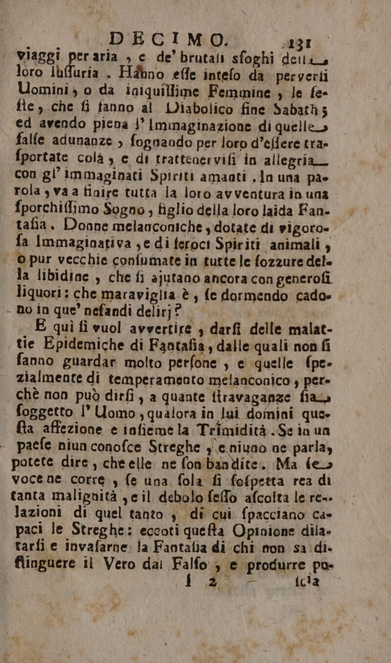 DECIMO. Alga ‘ wiaggi peraria , c de’brutali sfoghi delli, loro Iuffuria . Hdhno effe intefo da peryerti Uomini o da iniquiflime Femmine ; le fe- fte, che fi fanno al IDiabolico fine Sabath5 ed avendo picna j’ Immaginazione di quelle» falle adunanze > fognaodo per loro d’eflere tra- fportate colà ) € di trattenervifi in allegria con gl’ Immaginati Spiriti amaati .Jo una pa» rola s va a tinire tutta la loro avventura in una fporchiflimo Sogno , figlio della loro laida Fan. tafia. Donne melanconiche y dotate di vigoro= fa Immaginativa ;e di feroci Spiritt animali 4 | Opur vecchie confumate in tutte le fozzure del» la libidine , chefi ajutano ancora con generofi liquori; che maraviglia è; fe dormendo cado» - no in que’ nefandi delirj? quì fi vuol avvertire , darfi delle malat- tie Epidemiche di Fantafia, dalle quali non fi fanno guardar molto perfone ; e quelle (pe- zialmente di temperamento melanconico , pa chè non può dirfi , a quante itravaganze fiaa foggetto 1’ Uomo) qualora in lui domini que» fta affezione e infiemela Trimidità .Sc in un - paefe niunconofce Streghe ge nivaò ne parlay potete dire, cheelle ne fon'bantiite.. Ma fe vocene corre , fe una fola fi fofpetta rea di lazioni di quel tanto 4. dî cui fpacciano ca» paci le Streghe: eccoti quefta Opinione dila. tarfi e invafarne: la Fantalia di chi mon sa: di. flinguere il Vero dai Falla ’ Peprotre pa ted cla ar