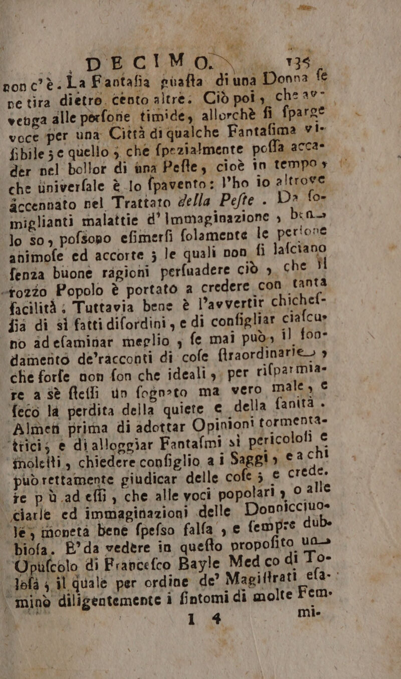 nonc’è. La Faotafia piafta diuna Donna fe pe tira dietro. cento altre. Ciò pois che av- venga alle porfonie timide, allorchè fi fparoe. voce per una Città di qualche Fantafima vi- fibiles e quello 5 che fpezialmente poffa acca- der nel bollor di una Pefle, cioè in tempo» | che tiniverfale è lo fpavento: l'ho io altrove Secennato nel Trattato della Pefte . D» fo- miglianti malattie d' immaginazione è bin lo so) pofsopo efimerfì folamente le perione animofe ed accorte ; le quali non fi lafciano fenza buone ragioni perfuadere ciò ; che Îl «tozzo Popolo è portato a credere con tanta facilità: Tuttavia bene è L’awvertir chichef- fia di si fattidifordini, e di configliar ciafcu» no idefaminar meglio ; fe mai può i) foo- damento de’racconti di cole fraordinarie. che forle non fon che ideali, per ri(parmia» re a Sè ftelli un fogn»to ma vero male, € feco la perdita della quiete € della fanità . Almen prima di adottar Opinioni tormentà- ‘tiici; e dialloggiar Fantafmi si pericolofi € ‘inoleiti, chiedere configlio a i Saggio cachi può rettamente giudicar delle cofes e crede. fe pù.adeffi) che alle voci popolari 3 © alle .ciarle ed immaginazioni delle Donnicciuo= le imonetà bene fpefso falla , e fempre dub. biofa. B°da vedere in quefto propofito ua» Opufcolo di Francefco Bayle Med co di To- ala 4 il quale per ordine de? Magiftrati efa-: | minò diligentemente i fintomi di molte Fem» | 14 mi