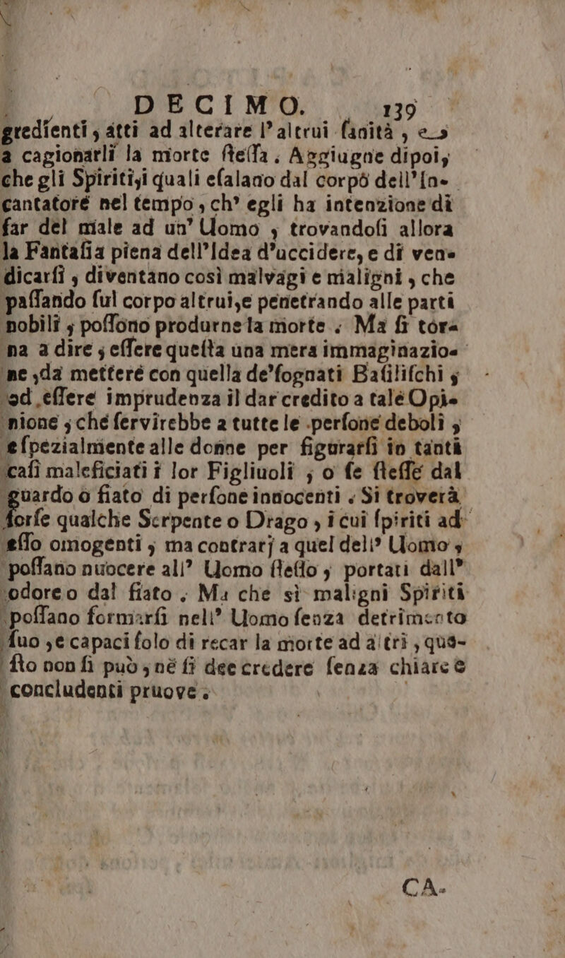 gredîenti , atti ad alterare l'altrui fanità, e_s a cagionarli la morte ftella. Abgiugne dipoiz che gli Spiritiyi quali efalano dal corpò dell’{n=. cantatoré nel tempo ,ch° egli ha intenzione di far del miale ad un’ Uomo ; trovandofi allora la Fantafia piena dell’Idea d’uccidere, e di vene dicarfi s diventano così malvagi e maligni, che ‘paffando ful corpo altrui,e penetrando alle parti pobilî ; pofono produrneta morte. Ma fi tora ina a dire seffere queta una mera immapinazioe ‘ne jda metteré con quella de’fognati Bafilifchi s ‘od .effere imprudenza il darcredito a talé Opi» ‘nione sche fervirebbe 2 tutte le .perfone deboli ; ‘efpezialmiente alle donne per figurarfi in tanti icafì maleficiati î lor Figliuoli ; o fe fteffe dal (guardo o fiato di perfone innocenti « Si troverà fre qualche Serpente o Drago , i cuî fpiriti ad (effo omogenti ; ma contrat] a quel deli? Uomo 4 ‘poffano nuocere all” Uomo fleflo $ portati dall” ‘odoreo dal fiato. Ma che sì maligni Spiriti \poffano formarfi nell” Uomofenza detrimento fuo secapacifolo di recar la morte ad altri ; que- fto non fi pudz nè fi deecredere fenza chiare ® ‘concludenti pruove. | CA: