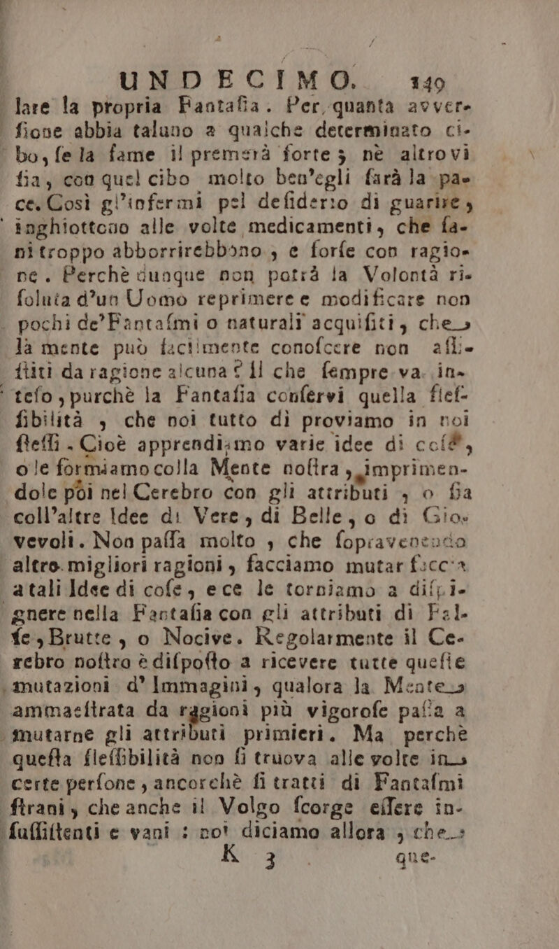 lare la propria Fantafia. Per, quanta avvere | fione abbia taluno 2 qualche determinato ci- bo, fela fame il premsrà forte 3 nè altrovi fia, coo quel cibo molto ben'egli farà la pa» ce Così gl’infermi pel defiderio di guarire, ‘ inghiottoso alle volte medicamenti, che fa- nitroppo abborrirebbono ; e forfe con ragio» i ne. Perchè dunque non potrà la Volontà ri. foluta d’un Uomo reprimere e modificare non . pochi de’Fantafmi o naturali acquifiti, che la mente può faclimente conofcere non afli- ititi da ragione alcuna © dl che fempre.va. in» ‘ tefo purchè la Fantafia confervi quella fief- fibilità , che noi tutto dì proviamo in noi flellì . Cioè apprendi;mo varie idee di coi, ole formiamocolla Meote nolira ,_imprimen- dole pòi nel Cerebro con gli attributi , o fia coll’altre Idee di Vere, di Belle, 0 di Gio: vevoli. Non paffa molto , che fopravenento altro. migliori ragioni , facciamo mutar ficc'a atalildee di cofe, ece le torniamo a diffi. gnere nella Fastafia con gli attributi di Fal. fe, Brutte, o Nocive. Regolarmente il Ce- rebro noftro è difpofto a ricevere tutte quefie ‘mutazioni d' Immagini, qualora la. Meatera ammaeftrata da ragioni più vigorofe pafia a mutarne gli attributi primieri. Ma. perchè quefta fleffibilità non fi truova alle volte in certe perfone, ancorchè fi tratti di Fantafmi ftrani y che anche il Volgo fcorge elfere in- ‘fuffiftenti e vani : no? diciamo allora ; che» 3 | que.