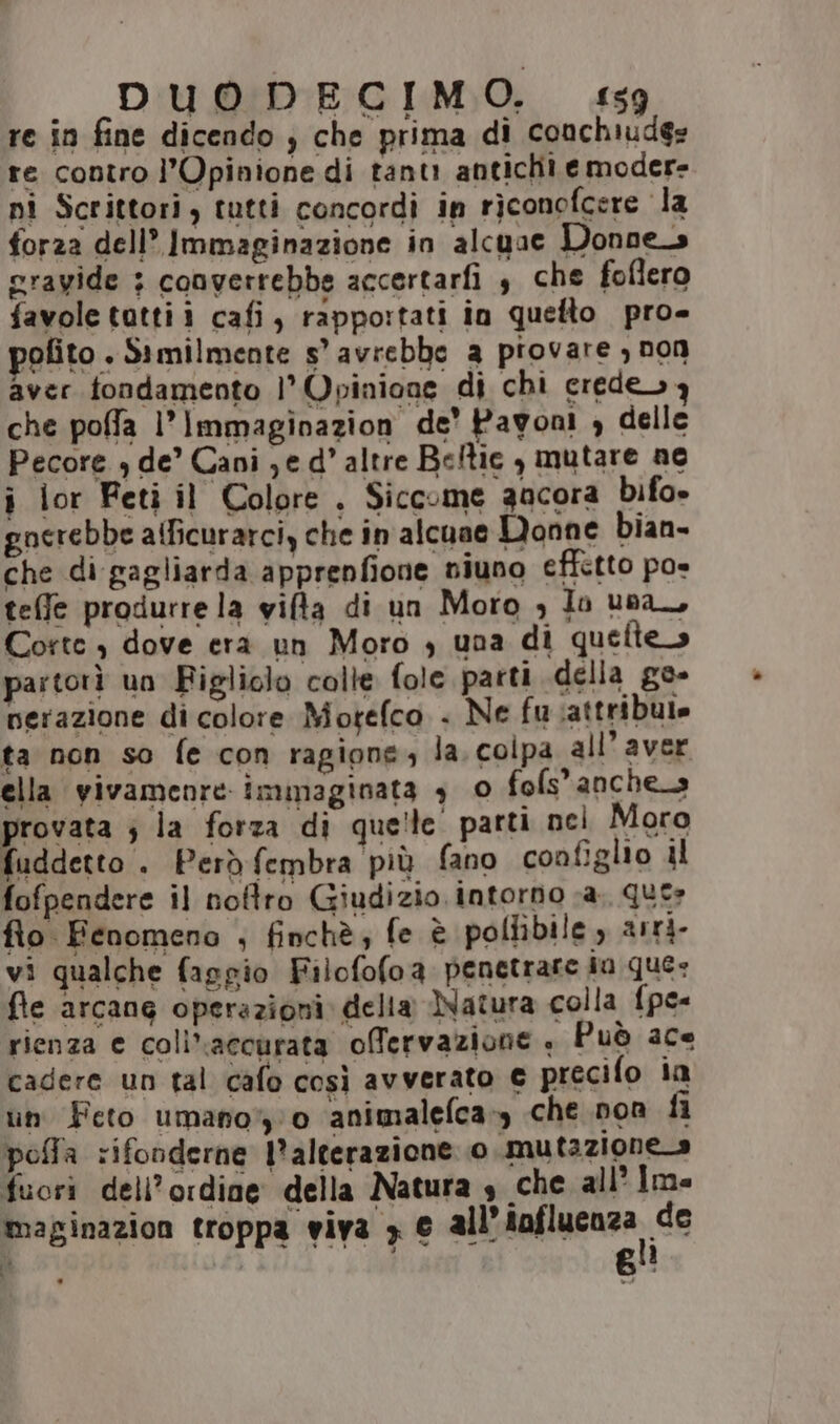re in fine dicendo ) che prima di conchiuds» re contro l'Opinione di tanti antichi e modere pi Scrittori, tutti concordì in riconofcere la forza dell’ Immaginazione in alcuae Donne_s crayide : converrebbe accertarfi $ che foflero favole tattii cafi, rappo:tati in quefto pro- rofito . Similmente s’ avrebbe a piovare , non aver fondamento l'Opinione di chi erede 3 che poffla l’Immaginazion de’ Pavoni , delle Pecore + de’ Cani ;e d’ altre Beltie , mutare ne i lor Feti il Colore , Siccome gacora bifo» gnerebbe atficurarciy che in alcune Monne bian- che di gagliarda apprenfione niuno effetto poe teffe produrre la wifta di un Moro ; lo una, Coste , dove era un Moro , una di queltes partorì un Figliclo colte fole parti della ge- nerazione di colore Motefco . Ne fu attribute ta non so fe con ragione, la. colpa all’ aver ella vivamenre: immaginata 9 0 fofs’anche.s provata ; la forza di que!te parti nei Moro fuddetto . Però fembra più fano configlio il fofpendere il noftro Giudizio intorno sa. que» flo Fenomeno ; finchè; fe è pollibile , arri vi qualche faggio Filofofoa penetrare ia que» fe arcang operazioni della Natura colla {pe rienza e coliaccurata offervazione » Può ace cadere un tal cafo così avverato € precifo ia in Feto umano” 0 animalelca», che non fi pofla rifonderne l'alterazione 0. mutaziones fuori dell’ordine della Natura $ che all’ Im maginazion troppa viva > e all’ Rafluenga, de D”, AL