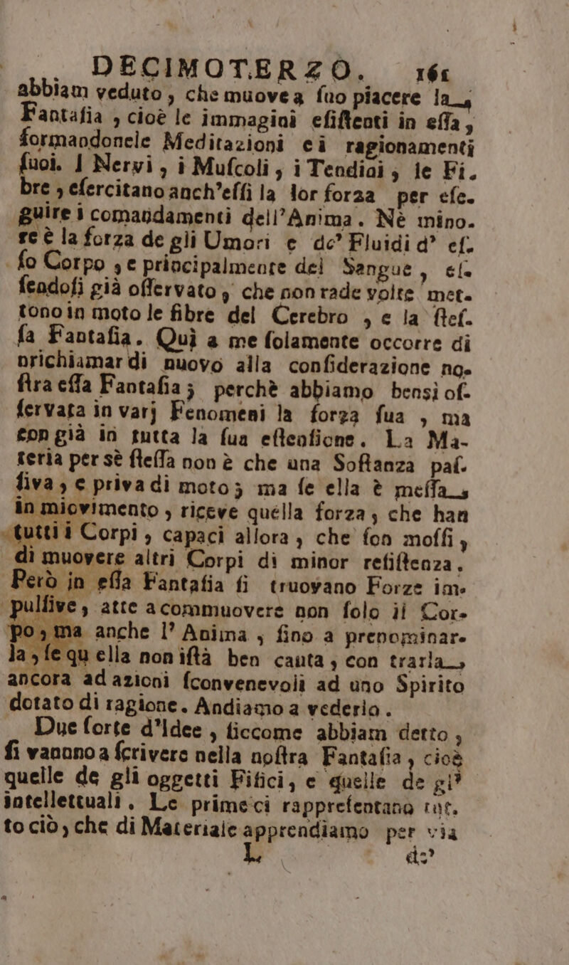 abbiam veduto; che muovea fuo piacere las Fantafia ) Cioè le immagini efifteoti in effa; formaodonele Meditazioni ci ragionamenti fuoi. I Nerwi, i Mufcoli; i Tendiai; ie Fi. bre ; efercitano anch’effi la lor foraa per efe. guire 1 comandamenti dell'Anima. Nè mino. sc è la forza de gli Umori e de’ Fluidi d° cl. | fo Corpo se principalmente del Sangue, ele fendofi già offervato ) che non rade volte meta tono in moto le fibre del Cerebro , e Ja Ref. a Fantafia. Quì a me folamente occorre di prichiamar di nuovo alla confiderazione ng» flra cffa Faotafia; perchè abbiamo bensi of. fervata in varj Fenomeni la forza fua , ma con già in tutta la fua efteoficne. La Ma- rerla persè fleffa non è che una Soffanza paf. fiva ) e priva di moto; ima fe ella è meffas in miovimento , riceve quella forza; che han went corn > capaci allora ) che fon moffi, di muovere altri Corpi di minor refiftenza, Però in efla Fantafia fi truovano Forza im pulfive , atte a commuovere non folo ii Cor» po, ma anche l’ Anima ; fino a prenominare ‘fequella noniftà ben cauta; con trarla, ancora adazioni fconvenevolì ad uno Spirito dotato di ragione. Andiamo a vederio . Due forte d'idee , ficcome abbiam detto , fi vaoonoa fcrivere nella nofra Fantafia ) cioè quelle de gli oggetti Fitici, e quelle de gi? intellettuali. Lc primeci rapprefentano rat. to ciò, che di Materiale ppprcno per via po «o