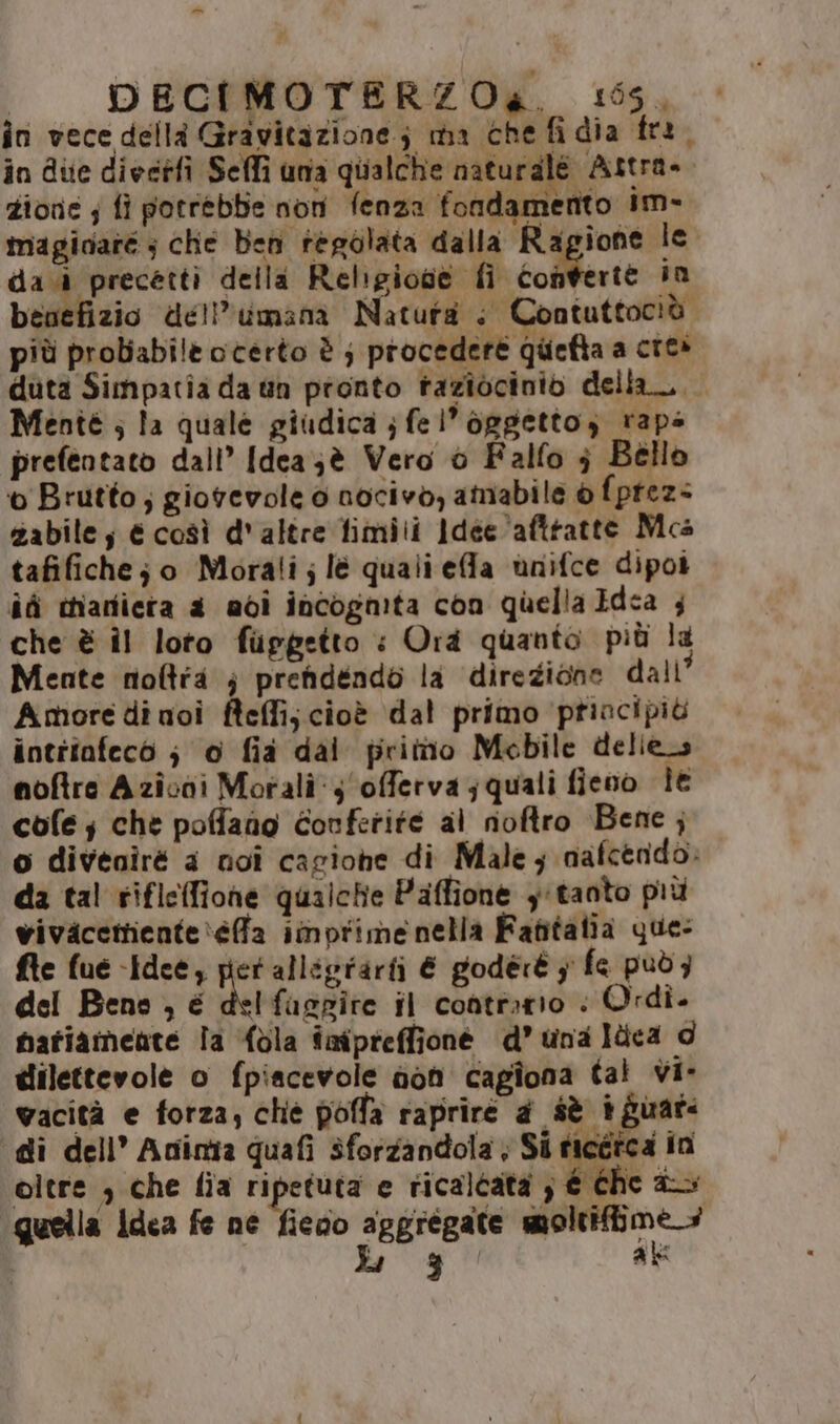 -_ | DECIMOTERZOa. 195, în vece della Gravitazione; ma che fidia fra. in due diectfi Seffi una quialche naturalé Astra» zione; fi potrebbe nori fenza fondamento im- maginare ; che ben regolata dalla Ragione le dad precetti della Religione fi golffente in benefizio dell’umana Natura + Contuttocià più probabile oterto è ; procedere quefta a cres duta Simpatia da tin pronto taziocinio della. Menté ; la quale giudica ; fel’oggetto; rape prefentato dall’ [dea;è Vero è Falfo } Bello o Brutto; giorevole 0 nocivo, amabile è fprez< zabile; é così d'altre fimili Idee 'afttatte Mca tafifichej o Morali;lè quali effa ùnifce dipot ici thiariiera a adi incogmta con quella Idea ; che è Îl loto fupgetto : Ora quanto più la Mente noftia } prendendo la direzione dali’ Amore di noi fteffijcioè dal primo priacipiù intriafeco ; 0 fia dai prittio Mobile deliecs noftre Azioni Morali y'offervajquali fieno le cole; che poffano Corferité al noftro Bene ; o diveniré a noi cagiohe di Male; nafcerido. da tal riflefione qualche Paffione ytanto più vivacettiente\efa imorime nella Fatitalia que: fte fue Idee, pet alliprarti € godéré y fe puòz del Bene , é del fasgite il contrario | Ordi. fatiameate Îa {bla imipreffione d’ una ldca d dilettevole o fpiacevole doh cagîona tal vi- wacità e forza; chè poffa rapriré a sè iguar: di dell’ Aninta quafi sforzandola ; Si poco in oltre ; che fia ripetuta e ricalcata ; € the > guella Idea fe ne fieao gegregate pantani Lg Pa