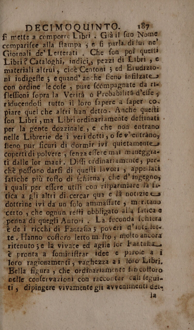 fi mette a comporre Libri . Già il (uo Nome: comparifee alla fampa 5 € fi parladi!m ne’ Giornali de Lerterati . Che fon “poî quetti Libri? Cataloghi, indici; pezzi di Libri; € materiali altrui; cioè 'Centoni 5 ed Biudizio». ni indigefte 3 équand* anche fieno infilzate o pe con ordine le cofe ; pure (compagnate da rix fleffioni fopra la Verità è Probabilità:d’elfe 5 riducendofi tutto il loro fapere a faper» co. piare quel che altri han detto. Anché quetti fon Libri ,ma Libri ordinariamente deftinati - per la pente dozzinale , e che non entrano nelle Librerie de î veri dotti ; 0 fe vVetitrànoy fieno pur ficuri di dormir ivî quietameinte o Copertidi polvere 3 fenza elfere mai maneggia= ti dalle lor mani. Difli ordinanamente; pers chè poffono darfi di quefti lavori 3 appeilaci fatiche più toffo dî ichiena; che d’ingegnoz ‘i quali per eflere utili con rifparmiare 9’ fa» tica ‘a gli altri di.cercar qua e JT notizie es dottrine ivi da un folo ammaffate ;- meritano “certo ; che ‘ognun refti obbligato ali4 fatica a «penna di quegli Autori . La feconda {chicra ‘è dei ricchi di Fantafia; poveri d'iute.lete. te. Hanno coftoro letto mi-Ito ; molto ancora ritenuto 5e la vivace ed agile Jor Faatalia, € pronta a fomiciffar ‘idee ‘© ‘parole ai Toro ragionamenti ; vachezza ai l0t0 iibri. ‘Bella figura ; che ‘ordinariamente ft cottoro ‘belle confervazioni con faccortar cal fegui= cu s dipingere vivamente gli avecalnenti dele ; la