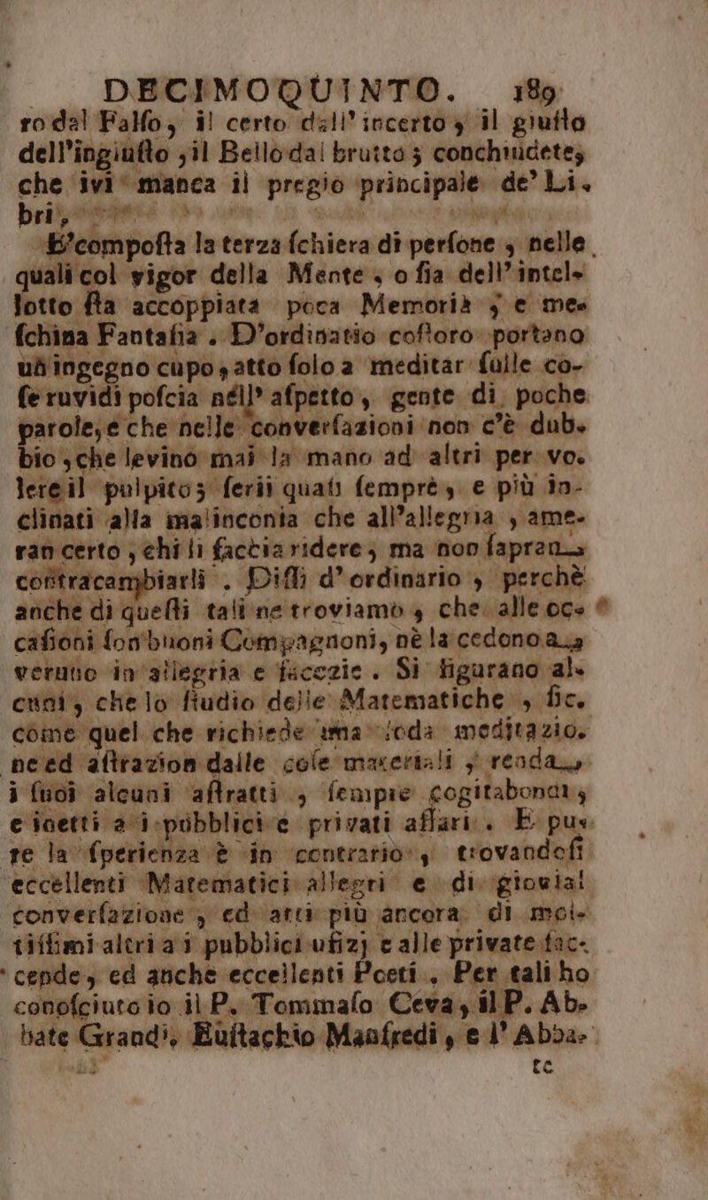 ro dal Fallo, il certo dall’incerto y il gruito dell'ingiufto ;il Bello-dal brutto 3 conchmidetez che ivi‘ manca il pregio principale de’ Li. bri, } var i at ; ari dò gia vali col vigor della Mente o fia dell’intel» fotto fta accoppiata poca Memorià } e mes fchina Fantafia . D'ordinatio coftoro portano ud'ingegno cupo satto folo a meditar fulle co- feruvidi pofcia néll* afpetto,, gente di. poche parole; e che nelle converfazioni non c’è dub. bio sche levino mai la mano ad altri per vo. lereil pulpitoz ferii quati femprè, e più in- clinati ‘alla malinconia che all’allegria , ame. rancerto ; chi li factia ridere; ma non faprana contracampbiarli . Difli d’ ordinario ) perchè anche di Shohi tali:ne troviamo 4 che. alle oge cafioni fon'bioni Compagnoni, nè la cedono aa verutio in'allegria e facezie . Si figurano al. cuni, chelo fiudio delle Matematiche , fic. come quel che richiede tnmnavoda meditazio. i fuoî alcuni aftratti., fempie cogitabonary ‘ cende, ed anche eccellenti Poeti, Per tali ho conofciuto io il P. Tommafo Ceva y il P. Ab. EI >