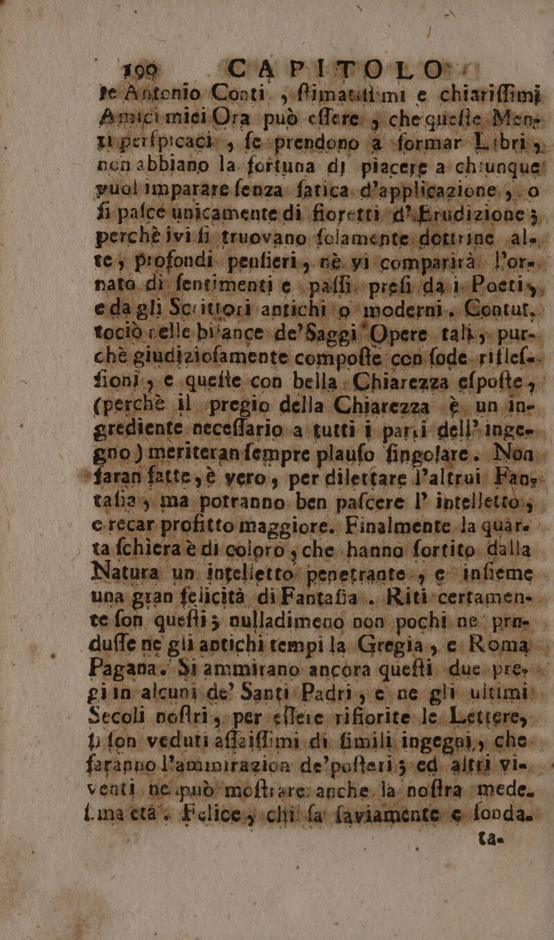 | Rec PITOLO:: ioni 6 loi bella: C niare za € (pe ini f il pregio della Chiarezza | gredient neceffario a ‘tutti: ce fra tl goo) meriteranfempre plaufo fingolare. Noa, faran fatte è vero, per dilettare l'altrui: Fans. talia ma potranno. ben pafcere 1° intelletto:; c.reca r profitto maggiore. ‘Finalmente.la quare | | tafo rlera è di coloro ; (che.-hanno' fortito. d Ma Natura un iogelietto. penetrante e infieme.. una gran felicità. di Fantafia:.. Ritiscertamene. te.fon. gela $ oulladimeno non. pochi. ne: pra=. 7 duffe ne gli antichi tempi la Gregia.,, e Roma. gana. Sì ammirano ancora quefti. due. pres riibialiaticio Santi Padri; cine gli. ultimi». - Secoli noftrigs 7 arpeggi rs ere. bp fon. duro a cgoI, Lt Ficlicey ti! {a faviamente el