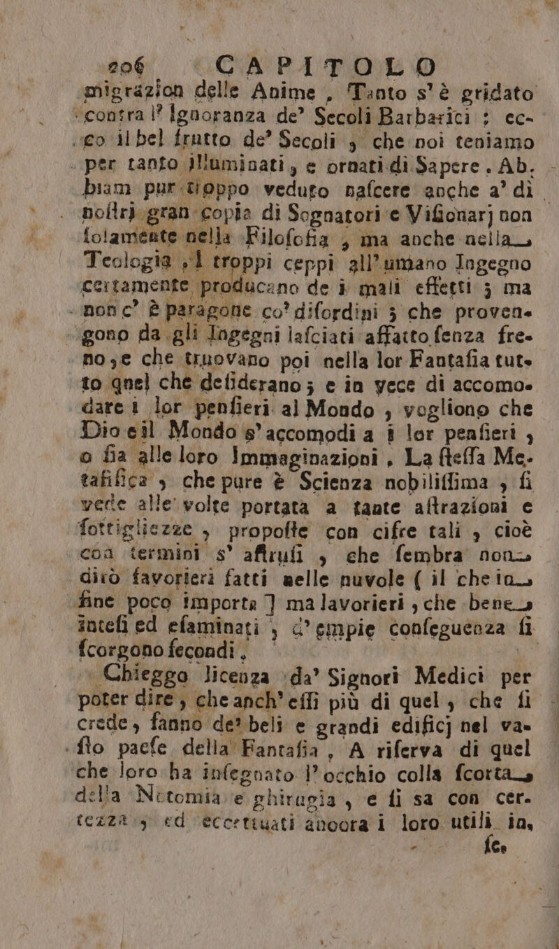 migrazion delle Anime . Tanto s'è gridato ‘contra |? Ignoranza de’ Secoli Barbarici : cc- «ico il bel frutto de’ Secoli 3 che:noi teniamo . per tanto 3luminati, e ornati di Sapere. Ab. - biam purtoppo veduto nafcere anche a' dì. noltri. gran ‘copia di Sognatori ‘e Vifionarj non folameate nella +Filofofia ; ma anche nella, Teologia ,1 troppi ceppi all’umano Ingegno certamente producano de i mali effetti 3 ma - nonc” è paragone co’ difordini 3 che proven. gono da .gli Ingegni lafciati affatto fenza fre» no, che truovano poi nella lor Fantafia tute to gnel che detiderano; e in yece di accomo» dare 1 lor penfieri. al Mondo ; vogliono che Dio eil Mondo s'accomodi a è lor penfieri , o fia alleloro Immaginazioni , La fteffa Me- tafiica s che pure è Scienza nobiliffima ; fi vede alle’ volte portata a fante aftrazioni e fottigliezze , propofte con cifre tali è cioè con termini s° aftrufi , che fembra nona dirò favorieri fatti melle nuvole ( il cheia. fine poco importa ] malavorieri , che bene intefì ed efaminati , d’gmpie confeguenza fi fcorgono fecondi, Wi | Chieggo licenza da’ Signori Medici per poter dire, cheanch’effi più di quel, che fi crede, fanno de? beli e grandi edificj nel va» «fto pacfe. della Fantafia, A riferva di quel che loro ha infegnato l'occhio colla fcortas della Netomia e phirugia , e fi sa con cer. tezza :y ed ecc:ttuati ancora i loro jr ias - Ca