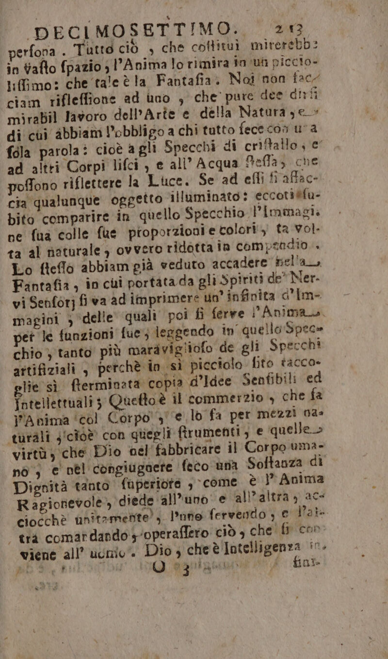 perfona . Tutto ciò , che cottituì mirerebb: in alto fpazio ; l’Anima lo rimira in ua piccio- tifimo: che tale è la Fantafia. Noi non fac ciam rifleffione ad uno , che pure dee dirfi mirabil lavoro dell’Arîe e della Natura je_- di'cui abbiam obbligo a chi tutto fececon ua fala parola: cioè agli Specchi di criffallo «e ad altri Corpi lifci , e all’ Acqua Aeffa} che poffono riflettere la Luce. Se ad efli fi affac- cia qualunque oggetto illuminato: eccoti@fu- bito comparire in quello Specchio Pimmagi. ne fua colle fue pioporzionie colori.) ta vol. ta al naturale ) ovvero ridotta în compendio + Lo fleflo abbiamgià veduto accadere fiel'a_, Fintafia, inci portata da gli Spiriti de' Ner- vi Senforj fi va ad imprimere un’ infinita d'Im- magini ; ‘delle quali poi fi ferve l’Anima. pet le funzioni fue; lergendo in quello Spec» chio } tanto più maravigliofo de gli Specchi attifiziali , perchè in sì picciolo. fito tacco» glie sì fterminata copia d’Idee Senfibili ed intellettuali; Quetto è il commerzio + che fa Anima ‘col Corpo! 3 e lo fa per mezzi na» turàli j'cioè con quegli firumenti , e quelle» virtù; che Dio nel'fabbricare il Corpo uma- nò ; e nel congiugoete feco una Softanza di Dignità tanto fuperiote , come è } Anima Ragionevole, diede ‘all'uno e all'altra) ac- ciocchè anitamente), nno fervento , € Pair “trà comardando yoperafiero ciò è che fpicon: viene all’ ugo. Dio , cheè Intelligenza in, fol de P! PE Ro (©) Agurgne i $ io Da,